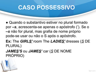 CASO POSSESSIVO
● Quando o substantivo estiver no plural formado
por –s, acrescenta-se apenas o apóstrofo (’). Se o
–s não for plural, mas grafia de nome próprio
pode-se usar ou não o S após o apóstrofo.
Ex: The GIRLS' room The LADIES' dresses (S DE
PLURAL)
JAMES’S ou JAMES’ car (S DE NOME
PRÓPRIO)
 