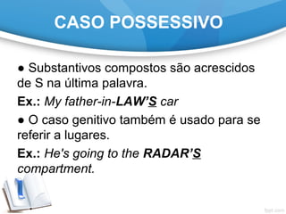 CASO POSSESSIVO
● Substantivos compostos são acrescidos
de S na última palavra.
Ex.: My father-in-LAW’S car
● O caso genitivo também é usado para se
referir a lugares.
Ex.: He's going to the RADAR’S
compartment.
 
