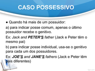 CASO POSSESSIVO
● Quando há mais de um possuidor:
a) para indicar posse comum, apenas o último
possuidor recebe o genitivo.
Ex: Jack and PETER'S father (Jack e Peter têm o
mesmo pai)
b) para indicar posse individual, usa-se o genitivo
para cada um dos possuidores.
Ex: JOE’S and JANE’S fathers (Jack e Peter têm
pais diferentes)
 
