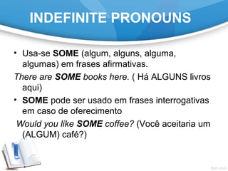 INDEFINITE PRONOUNS
• Usa-se SOME (algum, alguns, alguma,
algumas) em frases afirmativas.
There are SOME books here. ( Há ALGUNS livros
aqui)
• SOME pode ser usado em frases interrogativas
em caso de oferecimento
Would you like SOME coffee? (Você aceitaria um
(ALGUM) café?)
 