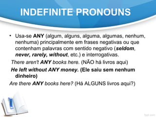 INDEFINITE PRONOUNS
• Usa-se ANY (algum, alguns, alguma, algumas, nenhum,
nenhuma) principalmente em frases negativas ou que
contenham palavras com sentido negativo (seldom,
never, rarely, without, etc.) e interrogativas.
There aren't ANY books here. (NÃO há livros aqui)
He left without ANY money. (Ele saiu sem nenhum
dinheiro)
Are there ANY books here? (Há ALGUNS livros aqui?)
 