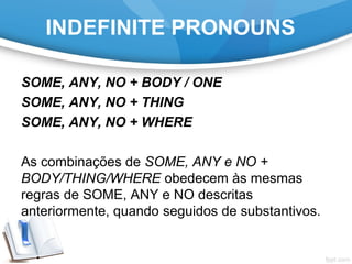 INDEFINITE PRONOUNS
SOME, ANY, NO + BODY / ONE
SOME, ANY, NO + THING
SOME, ANY, NO + WHERE
As combinações de SOME, ANY e NO +
BODY/THING/WHERE obedecem às mesmas
regras de SOME, ANY e NO descritas
anteriormente, quando seguidos de substantivos.
 