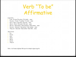 Verb “To be”
                           Affirmative
Long form :
 I am – Eu sou/ Eu estou / Eu tenho … anos
 You are – Tu és / Tu estás / Tu tens … anos
 He is – Ele é / Ele está / Ele tem … anos
 She is – Ela é / Ela está / Ela tem … anos
 We are – Nós somos / Nós estamos / Nós temos … anos
 You are – Vós sois / Vós estais / Vós tendes … anos
 They are – Eles são / Eles estão / Eles têm … anos

Short form
 I’m
 You’re
 He’s
 She’s
 We’re
 You’re
 They’re




Nota : As frases inglesas têm que ter sempre algum sujeito
 