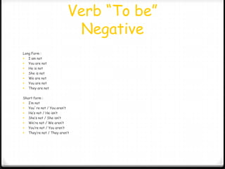 Verb “To be”
                           Negative
Long Form :
 I am not
 You are not
 He is not
 She is not
 We are not
 You are not
 They are not


Short form :
 I’m not
 You´re not / You aren’t
 He’s not / He isn’t
 She’s not / She isn’t
 We’re not / We aren’t
 You’re not / You aren’t
 They’re not / They aren’t
 