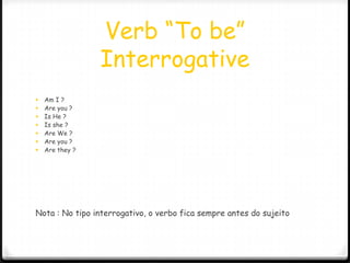 Verb “To be”
                 Interrogative
   Am I ?
   Are you ?
   Is He ?
   Is she ?
   Are We ?
   Are you ?
   Are they ?




Nota : No tipo interrogativo, o verbo fica sempre antes do sujeito
 