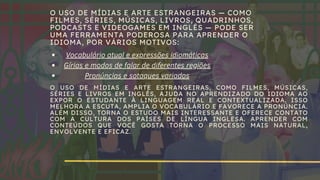 O USO DE MÍDIAS E ARTE ESTRANGEIRAS — COMO
FILMES, SÉRIES, MÚSICAS, LIVROS, QUADRINHOS,
PODCASTS E VIDEOGAMES EM INGLÊS — PODE SER
UMA FERRAMENTA PODEROSA PARA APRENDER O
IDIOMA, POR VÁRIOS MOTIVOS:
Vocabulário atual e expressões idiomáticas
Gírias e modos de falar de diferentes regiões
Pronúncias e sotaques variados
O USO DE MÍDIAS E ARTE ESTRANGEIRAS, COMO FILMES, MÚSICAS,
SÉRIES E LIVROS EM INGLÊS, AJUDA NO APRENDIZADO DO IDIOMA AO
EXPOR O ESTUDANTE À LINGUAGEM REAL E CONTEXTUALIZADA. ISSO
MELHORA A ESCUTA, AMPLIA O VOCABULÁRIO E FAVORECE A PRONÚNCIA.
ALÉM DISSO, TORNA O ESTUDO MAIS INTERESSANTE E OFERECE CONTATO
COM A CULTURA DOS PAÍSES DE LÍNGUA INGLESA. APRENDER COM
CONTEÚDOS QUE VOCÊ GOSTA TORNA O PROCESSO MAIS NATURAL,
ENVOLVENTE E EFICAZ.
 