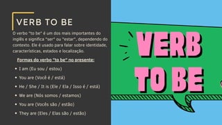 O verbo "to be" é um dos mais importantes do
inglês e significa "ser" ou "estar", dependendo do
contexto. Ele é usado para falar sobre identidade,
características, estados e localização.
VERB TO BE
Formas do verbo "to be" no presente:
I am (Eu sou / estou)
You are (Você é / está)
He / She / It is (Ele / Ela / Isso é / está)
We are (Nós somos / estamos)
You are (Vocês são / estão)
They are (Eles / Elas são / estão)
 