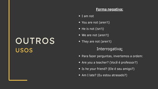 OUTROS
USOS
Forma negativa:
I am not
You are not (aren’t)
He is not (isn’t)
We are not (aren’t)
They are not (aren’t)
Interrogativa:
Para fazer perguntas, invertemos a ordem:
Are you a teacher? (Você é professor?)
Is he your friend? (Ele é seu amigo?)
Am I late? (Eu estou atrasado?)
 