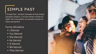O Simple Past , também chamado de Past Simple
(passado simples), é um dos tempos verbais do
inglês. Ele é equivalente ao passado simples na
língua portuguesa.
Forma afirmativa:
I Danced
You Danced
She Danced
He Danced
It Danced
We Danced
They Danced
SIMPLE PAST
 