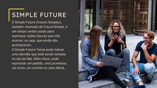 O Simple Future (Futuro Simples),
também chamado de Future Simple, é
um tempo verbal usado para
expressar ações futuras que irão
ocorrer, ou seja, que ainda não
aconteceram.
O Simple Future Tense pode indicar
uma decisão que está sendo tomada
no ato da fala. Além disso, pode
expressar um pedido, uma promessa,
um aviso, um convite ou uma oferta.
SIMPLE FUTURE
 