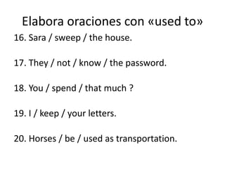 Elabora oraciones con «used to»
16. Sara / sweep / the house.
17. They / not / know / the password.
18. You / spend / that much ?
19. I / keep / your letters.
20. Horses / be / used as transportation.