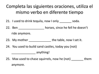 Completa las siguientes oraciones, utiliza el
mismo verbo en diferente tiempo
21. I used to drink tequila, now I only _______ soda.
22. Ben _______________ horses, since he fell he doesn’t
ride anymore.
23. My mother _____________ the table, now I set it.
24. You used to build sand castles, today you (not)
______________ anything!
25. Max used to chase squirrels, now he (not) _______ them
anymore.