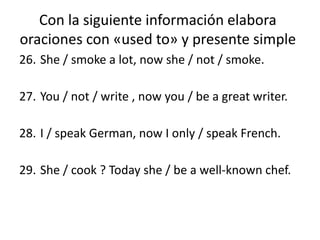 Con la siguiente información elabora
oraciones con «used to» y presente simple
26. She / smoke a lot, now she / not / smoke.
27. You / not / write , now you / be a great writer.
28. I / speak German, now I only / speak French.
29. She / cook ? Today she / be a well-known chef.