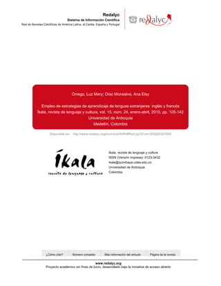Redalyc
                                   Sistema de Información Científica
Red de Revistas Científicas de América Latina, el Caribe, España y Portugal




                                      Orrego, Luz Mery; Díaz Monsalve, Ana Elsy


               Empleo de estrategias de aprendizaje de lenguas extranjeras: inglés y francés
            Íkala, revista de lenguaje y cultura, vol. 15, núm. 24, enero-abril, 2010, pp. 105-142
                                          Universidad de Antioquia
                                              Medellín, Colombia

                     Disponible en: http://www.redalyc.org/src/inicio/ArtPdfRed.jsp?iCve=255020327005




                                                                  Íkala, revista de lenguaje y cultura
                                                                  ISSN (Versión impresa): 0123-3432
                                                                  ikala@quimbaya.udea.edu.co
                                                                  Universidad de Antioquia
                                                                  Colombia




                  ¿Cómo citar?        Número completo          Más información del artículo   Página de la revista


                                                    www.redalyc.org
                  Proyecto académico sin fines de lucro, desarrollado bajo la iniciativa de acceso abierto
 