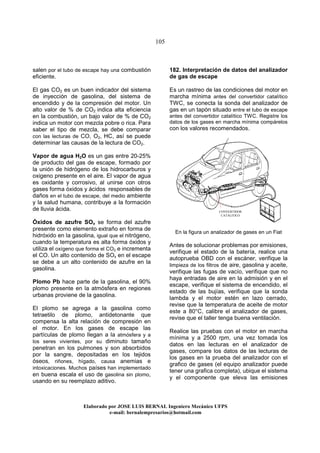 105
Elaborado por JOSE LUIS BER AL Ingeniero Mecánico UFPS
e-mail: bernalempresarios@hotmail.com
salen por el tubo de escape hay una combustión
eficiente.
El gas CO2 es un buen indicador del sistema
de inyección de gasolina, del sistema de
encendido y de la compresión del motor. Un
alto valor de % de CO2 indica alta eficiencia
en la combustión, un bajo valor de % de CO2
indica un motor con mezcla pobre o rica. Para
saber el tipo de mezcla, se debe comparar
con las lecturas de CO, O2, HC, así se puede
determinar las causas de la lectura de CO2.
Vapor de agua H2O es un gas entre 20-25%
de producto del gas de escape, formado por
la unión de hidrógeno de los hidrocarburos y
oxigeno presente en el aire. El vapor de agua
es oxidante y corrosivo, al unirse con otros
gases forma óxidos y ácidos responsables de
daños en el tubo de escape, del medio ambiente
y la salud humana, contribuye a la formación
de lluvia ácida.
Óxidos de azufre SOx se forma del azufre
presente como elemento extraño en forma de
hidróxido en la gasolina, igual que el nitrógeno,
cuando la temperatura es alta forma óxidos y
utiliza el oxígeno que forma el CO2 e incrementa
el CO. Un alto contenido de SOx en el escape
se debe a un alto contenido de azufre en la
gasolina.
Plomo Pb hace parte de la gasolina, el 90%
plomo presente en la atmósfera en regiones
urbanas proviene de la gasolina.
El plomo se agrega a la gasolina como
tetraetilo de plomo, antidetonante que
compensa la alta relación de compresión en
el motor. En los gases de escape las
partículas de plomo llegan a la atmósfera y a
los seres vivientes, por su diminuto tamaño
penetran en los pulmones y son absorbidos
por la sangre, depositadas en los tejidos
óseos, riñones, hígado, causa anemias e
intoxicaciones. Muchos países han implementado
en buena escala el uso de gasolina sin plomo,
usando en su reemplazo aditivo.
182. Interpretación de datos del analizador
de gas de escape
Es un rastreo de las condiciones del motor en
marcha mínima antes del convertidor catalítico
TWC, se conecta la sonda del analizador de
gas en un tapón situado entre el tubo de escape
antes del convertidor catalítico TWC. Registre los
datos de los gases en marcha mínima compárelos
con los valores recomendados.
En la figura un analizador de gases en un Fiat
Antes de solucionar problemas por emisiones,
verifique el estado de la batería, realice una
autoprueba OBD con el escáner, verifique la
limpieza de los filtros de aire, gasolina y aceite,
verifique las fugas de vacío, verifique que no
haya entradas de aire en la admisión y en el
escape, verifique el sistema de encendido, el
estado de las bujías, verifique que la sonda
lambda y el motor estén en lazo cerrado,
revise que la temperatura de aceite de motor
este a 80°C, calibre el analizador de gases,
revise que el taller tenga buena ventilación.
Realice las pruebas con el motor en marcha
mínima y a 2500 rpm, una vez tomada los
datos en las lecturas en el analizador de
gases, compare los datos de las lecturas de
los gases en la prueba del analizador con el
grafico de gases (el equipo analizador puede
tener una grafica completa), ubique el sistema
y el componente que eleva las emisiones
CONVERTIDOR
CATALITICO
 