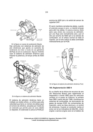 108
Elaborado por JOSE LUIS BER AL Ingeniero Mecánico UFPS
e-mail: bernalempresarios@hotmail.com
En la figura un cuerpo de aceleración Mazda
Hay vehículos con sistemas de admisión de
aire dinámicos que aporta un aumento de
rendimiento de motor a través de una ganancia
del flujo de aire en aceleración. Algunos motores
usan el sistema de admisión dinámico para
mejorar la potencia y el torque arriba de 4000
rpm.
En la figura un sistema de admisión Mazda
El sistema de admisión dinámica tiene un
múltiple con doble orificio, un orificio para alta
velocidad que tiene un número de aletas igual
al número de cilindros, actuadas por medio de
un solenoide que permite paso de vacío desde
un depósito. El solenoide lo activa la PCM por
encima de 4000 rpm a la señal del sensor de
cigüeñal CKP.
El vacío mantiene cerradas las aletas, cuando
el solenoide escapa el vacío, un resorte empuja
para abrir las aletas. El sistema dinámico tiene
para cada cilindro dos conductos de admisión,
por uno fluye aire normalmente aire y por el
otro por encima de 4000 rpm a la cámara de
combustión, en el orificio normal se halla el
inyector, por el otro orificio la aleta controlada
indirectamente por la PCM.
En la figura el sistema de admisión dinámico Ford
185. Reglamentación OBD II
Es un diseño de la oficina de recursos de aire
(Air Resources Board) para reglamentar el
diagnóstico a bordo OBD para los vehículos
vendidos en el estado de California, la primera
fase OBD I partió del año 1988, monitorea los
sistemas de combustible, de recirculación de
gases de escape EGR, los componentes de
inyección, alerta las fallas eléctricas y el control
de emisiones. Cuando el conductor recibe el
aviso con la luz indicadora de falla MIL, check
engine o service engine soon en el tablero de
DEPOSITO DE
VACIO
CAMARA
DINAMICA CON
ALETAS DE
ADMISION
MÚLTIPLE
DE
ADMISION
SOLENOIDE
VÁLVULA IAC
SENSOR
TP
VÁLVULA DE
DERIVACIÓN
ALETA
MÚLTIPLE
DE
ADMISION
CILINDRO
BUJIA
INYECTOR
AIRE
 