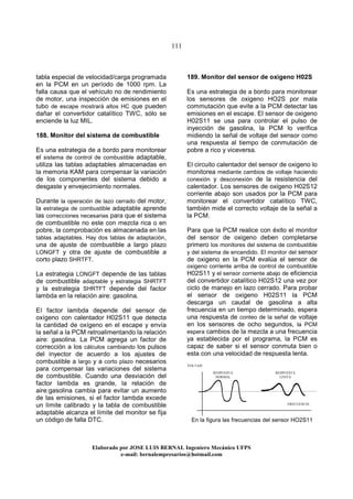 111
Elaborado por JOSE LUIS BER AL Ingeniero Mecánico UFPS
e-mail: bernalempresarios@hotmail.com
tabla especial de velocidad/carga programada
en la PCM en un período de 1000 rpm. La
falla causa que el vehículo no de rendimiento
de motor, una inspección de emisiones en el
tubo de escape mostrará altos HC que pueden
dañar el convertidor catalítico TWC, sólo se
enciende la luz MIL.
188. Monitor del sistema de combustible
Es una estrategia de a bordo para monitorear
el sistema de control de combustible adaptable,
utiliza las tablas adaptables almacenadas en
la memoria KAM para compensar la variación
de los componentes del sistema debido a
desgaste y envejecimiento normales.
Durante la operación de lazo cerrado del motor,
la estrategia de combustible adaptable aprende
las correcciones necesarias para que el sistema
de combustible no este con mezcla rica o en
pobre, la comprobación es almacenada en las
tablas adaptables. Hay dos tablas de adaptación,
una de ajuste de combustible a largo plazo
LONGFT y otra de ajuste de combustible a
corto plazo SHRTFT.
La estrategia LONGFT depende de las tablas
de combustible adaptable y estrategia SHRTFT
y la estrategia SHRTFT depende del factor
lambda en la relación aire: gasolina.
EI factor lambda depende del sensor de
oxígeno con calentador H02S11 que detecta
la cantidad de oxígeno en el escape y envía
la señal a la PCM retroalimentando la relación
aire: gasolina. La PCM agrega un factor de
corrección a los cálculos cambiando los pulsos
del inyector de acuerdo a los ajustes de
combustible a largo y a corto plazo necesarios
para compensar las variaciones del sistema
de combustible. Cuando una desviación del
factor lambda es grande, la relación de
aire:gasolina cambia para evitar un aumento
de las emisiones, si el factor lambda excede
un límite calibrado y la tabla de combustible
adaptable alcanza el límite del monitor se fija
un código de falla DTC.
189. Monitor del sensor de oxigeno H02S
Es una estrategia de a bordo para monitorear
los sensores de oxigeno HO2S por mala
commutación que evite a la PCM detectar las
emisiones en el escape. El sensor de oxigeno
H02S11 se usa para controlar el pulso de
inyección de gasolina, la PCM lo verifica
midiendo la señal de voltaje del sensor como
una respuesta al tiempo de conmutación de
pobre a rico y viceversa.
El circuito calentador del sensor de oxigeno lo
monitorea mediante cambios de voltaje haciendo
conexión y desconexión de la resistencia del
calentador. Los sensores de oxigeno H02S12
corriente abajo son usados por la PCM para
monitorear el convertidor catalítico TWC,
también mide el correcto voltaje de la señal a
la PCM.
Para que la PCM realice con éxito el monitor
del sensor de oxigeno deben completarse
primero los monitores del sistema de combustible
y del sistema de encendido. El monitor del sensor
de oxigeno en la PCM evalúa el sensor de
oxigeno corriente arriba de control de combustible
H02S11 y el sensor corriente abajo de eficiencia
del convertidor catalítico H02S12 una vez por
ciclo de manejo en lazo cerrado. Para probar
el sensor de oxigeno H02S11 la PCM
descarga un caudal de gasolina a alta
frecuencia en un tiempo determinado, espera
una respuesta de conteo de la señal de voltaje
en los sensores de ocho segundos, la PCM
espera cambios de la mezcla a una frecuencia
ya establecida por el programa, la PCM es
capaz de saber si el sensor conmuta bien o
esta con una velocidad de respuesta lenta.
En la figura las frecuencias del sensor HO2S11
RESPUESTA
NORMAL
RESPUESTA
LENTA
FRECUENCIA
VOLTAJE
 
