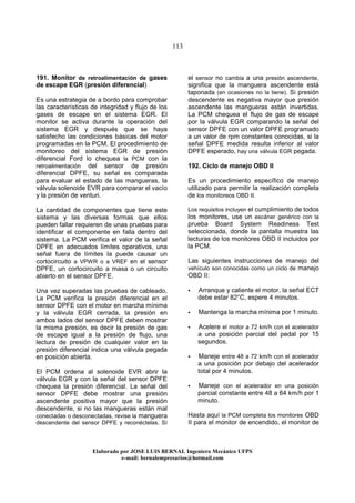 113
Elaborado por JOSE LUIS BER AL Ingeniero Mecánico UFPS
e-mail: bernalempresarios@hotmail.com
191. Monitor de retroalimentación de gases
de escape EGR (presión diferencial)
Es una estrategia de a bordo para comprobar
las características de integridad y flujo de los
gases de escape en el sistema EGR. El
monitor se activa durante la operación del
sistema EGR y después que se haya
satisfecho las condiciones básicas del motor
programadas en la PCM. El procedimiento de
monitoreo del sistema EGR de presión
diferencial Ford lo chequea la PCM con la
retroalimentación del sensor de presión
diferencial DPFE, su señal es comparada
para evaluar el estado de las mangueras, la
válvula solenoide EVR para comparar el vacío
y la presión de venturi.
La cantidad de componentes que tiene este
sistema y las diversas formas que ellos
pueden fallar requieren de unas pruebas para
identificar el componente en falla dentro del
sistema. La PCM verifica el valor de la señal
DPFE en adecuados límites operativos, una
señal fuera de límites la puede causar un
cortocircuito a VPWR o a VREF en el sensor
DPFE, un cortocircuito a masa o un circuito
abierto en el sensor DPFE.
Una vez superadas las pruebas de cableado,
La PCM verifica la presión diferencial en el
sensor DPFE con el motor en marcha mínima
y la válvula EGR cerrada, la presión en
ambos lados del sensor DPFE deben mostrar
la misma presión, es decir la presión de gas
de escape igual a la presión de flujo, una
lectura de presión de cualquier valor en la
presión diferencial indica una válvula pegada
en posición abierta.
El PCM ordena al solenoide EVR abrir la
válvula EGR y con la señal del sensor DPFE
chequea la presión diferencial. La señal del
sensor DPFE debe mostrar una presión
ascendente positiva mayor que la presión
descendente, si no las mangueras están mal
conectadas o desconectadas, revise la manguera
descendente del sensor DPFE y reconéctelas. Sí
el sensor no cambia a una presión ascendente,
significa que la manguera ascendente está
taponada (en ocasiones no la tiene). Si presión
descendente es negativa mayor que presión
ascendente las mangueras están invertidas.
La PCM chequea el flujo de gas de escape
por la válvula EGR comparando la señal del
sensor DPFE con un valor DPFE programado
a un valor de rpm constantes conocidas, si la
señal DPFE medida resulta inferior al valor
DPFE esperado, hay una válvula EGR pegada.
192. Ciclo de manejo OBD II
Es un procedimiento específico de manejo
utilizado para permitir la realización completa
de los monitoreos OBD II.
Los requisitos incluyen el cumplimiento de todos
los monitores, use un escáner genérico con la
prueba Board System Readiness Test
seleccionada, donde la pantalla muestra las
lecturas de los monitores OBD II incluidos por
la PCM.
Las siguientes instrucciones de manejo del
vehículo son conocidas como un ciclo de manejo
OBD II:
Arranque y caliente el motor, la señal ECT
debe estar 82°C, espere 4 minutos.
Mantenga la marcha mínima por 1 minuto.
Acelere el motor a 72 km/h con el acelerador
a una posición parcial del pedal por 15
segundos.
Maneje entre 48 a 72 km/h con el acelerador
a una posición por debajo del acelerador
total por 4 minutos.
Maneje con el acelerador en una posición
parcial constante entre 48 a 64 km/h por 1
minuto.
Hasta aquí la PCM completa los monitores OBD
II para el monitor de encendido, el monitor de
 