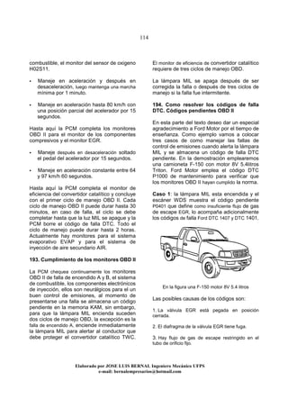 114
Elaborado por JOSE LUIS BER AL Ingeniero Mecánico UFPS
e-mail: bernalempresarios@hotmail.com
combustible, el monitor del sensor de oxigeno
H02S11.
Maneje en aceleración y después en
desaceleración, luego mantenga una marcha
mínima por 1 minuto.
Maneje en aceleración hasta 80 km/h con
una posición parcial del acelerador por 15
segundos.
Hasta aquí la PCM completa los monitores
OBD II para el monitor de los componentes
compresivos y el monitor EGR.
Maneje después en desaceleración soltado
el pedal del acelerador por 15 segundos.
Maneje en aceleración constante entre 64
y 97 km/h 60 segundos.
Hasta aquí la PCM completa el monitor de
eficiencia del convertidor catalítico y concluye
con el primer ciclo de manejo OBD II. Cada
ciclo de manejo OBD II puede durar hasta 30
minutos, en caso de falla, el ciclo se debe
completar hasta que la luz MIL se apague y la
PCM borre el código de falla DTC. Todo el
ciclo de manejo puede durar hasta 2 horas.
Actualmente hay monitores para el sistema
evaporativo EVAP y para el sistema de
inyección de aire secundario AIR.
193. Cumplimiento de los monitores OBD II
La PCM chequea continuamente los monitores
OBD II de falla de encendido A y B, el sistema
de combustible, los componentes electrónicos
de inyección, ellos son neurálgicos para el un
buen control de emisiones, al momento de
presentarse una falla se almacena un código
pendiente en la memoria KAM, sin embargo,
para que la lámpara MIL encienda suceden
dos ciclos de manejo OBD, la excepción es la
falla de encendido A, enciende inmediatamente
la lámpara MIL para alertar al conductor que
debe proteger el convertidor catalítico TWC.
El monitor de eficiencia de convertidor catalítico
requiere de tres ciclos de manejo OBD.
La lámpara MIL se apaga después de ser
corregida la falla o después de tres ciclos de
manejo si la falla fue intermitente.
194. Como resolver los códigos de falla
DTC. Códigos pendientes OBD II
En esta parte del texto deseo dar un especial
agradecimiento a Ford Motor por el tiempo de
enseñanza. Como ejemplo vamos a colocar
tres casos de como manejar las fallas de
control de emisiones cuando alerta la lámpara
MIL y se almacena un código de falla DTC
pendiente. En la demostración emplearemos
una camioneta F-150 con motor 8V 5.4litros
Triton. Ford Motor emplea el código DTC
P1000 de mantenimiento para verificar que
los monitores OBD II hayan cumplido la norma.
Caso 1: la lámpara MIL esta encendida y el
escáner WDS muestra el código pendiente
P0401 que define como insuficiente flujo de gas
de escape EGR, lo acompaña adicionalmente
los códigos de falla Ford DTC 1407 y DTC 1401.
En la figura una F-150 motor 8V 5.4 litros
Las posibles causas de los códigos son:
1. La válvula EGR está pegada en posición
cerrada.
2. El diafragma de la válvula EGR tiene fuga.
3. Hay flujo de gas de escape restringido en el
tubo de orificio fijo.
 
