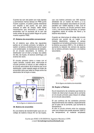 12
Escrito por JOSE LUIS BERNAL Ingeniero Mecánico UFPS
e-mail: bernalempresarios@hotmail.com
Cuando las rpm del pistón son más rápidas
y permanece menos tiempo en PMS punto
muerto superior, el pistón puede retardarse
con respeto a ese punto, así que para
avanzar el salto de chispa, debe haber
mecanismos que sincronice y avance el
encendido con el aumento de la rpm del
motor antes de que el pistón llegue en punto
muerto superior PMS.
37. Sistema de encendido convencional
Es el sistema que utiliza las siguientes
partes en el circuito primario, la batería, el
switch, la bobina, el distribuidor con el ruptor
y el condensador, la resistencia de balastro,
en el circuito secundario, la bobina, el
distribuidor con el rotor y la tapa, los cables
de alta, las bujías, el avance centrífugo y el
avance de vacío.
El circuito primario cierra a masa con el
ruptor cerrado, cuando abre, interrumpe el
circuito primario e induce un alto voltaje en
el circuito secundario de la bobina que va al
distribuidor, quién reparte según el orden de
encendido para que salte la chispa entre los
electrodos de la bujía a masa.
En la figura un sistema de encendido
38. Bobina de encendido
Es una bobina de transformador que con un
voltaje de batería induce KV en las bujías,
usa una bobina primaria con 300 espiras
alrededor de un núcleo de hierro y a su
alrededor otra bobina secundaria en circuito
paralelo con 15000 espiras o más. Con el
motor en marcha, el circuito primario tiene
13.8V y 10A en la bobina primaria, un campo
magnético sobre el núcleo de hierro y la
bobina secundaria.
Cuando se interrumpe el voltaje del circuito
primario por acción de un ruptor o un
módulo electrónico, colapsa el campo
magnético en la bobina primaria e induce en
la bobina secundaria 25KV y 1A, el efecto lo
aumenta la relación de número de espiras
de la bobina primaria respecto a la bobina
secundaria.
En la figura una bobina de encendido
39. Ruptor o Platinos
Es el mecanismo de contactos que tienen la
misión de interrumpir el paso de la corriente
en el circuito primario para inducir el voltaje
en el circuito secundario.
El uso continuo de los contactos provoca
desprendimiento de material, especialmente
por el paso de la corriente, que aumenta la
temperatura.
Al abrir el circuito primario entre los contactos
salta una chispa que puede alcanzar 3300°C
de temperatura, el material empleado
CIRCUITO
SECUNDARIO
CIRCUITO
PRIMARIO
BOBINA
SECUNDARIO
BOBINA
PRIMARIA
NÚCLEO DE
HIERRO
CAMPO
MAGNETICO
 
