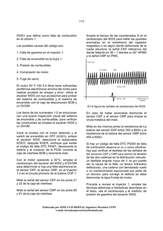 119
Elaborado por JOSE LUIS BER AL Ingeniero Mecánico UFPS
e-mail: bernalempresarios@hotmail.com
P0301 que define como falla de combustión
en el cilindro 1.
Las posibles causas del código son:
1. Falla de gasolina en el inyector 1.
2. Falla de encendido en la bujía 1.
3. Presión de combustible.
4. Compresión de motor.
5. Fuga de vacío.
El motor 8V F-150 5.4 litros tiene suficientes
periféricos electrónicos encima del motor para
realizar pruebas de ensayo y error, utilice el
escáner WDS con sus accesorios para probar
del sistema de combustible y el sistema de
encendido con la caja de desconexión BOB y
un DVOM.
Los items de los numerales 1-2 se solucionan
con una buena inspección visual del sistema
de encendido y de combustible, para verificar
las condiciones se emplea el escáner WDS y
un DVOM.
Inicie la prueba con el motor detenido y el
switch de encendido en OFF (KOEO), enlace
el escáner WDS, seleccione la autoprueba
KOEO, después KOER, verifique que existe
el código de falla DTC P0301, desconecte la
bateria y el conector de la PCM, conecte la
caja de interfase BOB y reconecte todo.
Con el motor operando a 92°C, emplee el
osciloscopio del escáner del WDS y el DVOM
para determinar si hay una falla electrónica en
el sensor CKP, el sensor CMP, en el inyector
1 o en el circuito primario de la bobina COP 1.
Mida la señal del sensor CKP en los pines 21
y 22 de la caja de interfase.
Mida la señal del sensor CMP en los pines 85
y 91 de la caja de interfase.
Amplíe el tiempo de las coordenadas X en el
osciloscopio del WDS para hallar las posibles
anomalías en el entrehierro del captador
magnético o en algún diente deformado de la
rueda reluctora, la señal CKP referencia del
diente faltante en 36 – 1 dientes en 60° APMS
y la señal CMP en PMS.
En la figura las señales de osciloscopio del WDS
En caso de hallar anomalías desmonte el
sensor CKP o el sensor CMP para limpiar la
viruta metálica del imán.
Mida en los mismos pines la resistencia de La
bobina del sensor CKP entre 350 a 800Ω y la
resistencia de la bobina del sensor CMP entre
450 a 600Ω.
Si hay un código de falla DTC P0300 de falta
de combustión aleatoria en un o varios cilindros,
hay que verificar el desfase de las señales de
los sensores CKP y CMP para estimar la tensión
de las dos cadenas en la distribución valvular,
un desfase angular mayor de 3° de giro puede
ser la causa de la falla, un tensor hidráulico
defectuoso, una cadena con demasiado vuelo
o un mantenimiento equivocado por parte de
un técnico, para corregir el defecto se debe
desmontar la tapa frontal de motor.
Proceda a revisar el inyector 1, emplee las
técnicas eléctricas e hidráulicas descriptas en
el texto, use el osciloscopio y el medidor de
presión de gasolina del escáner WDS.
SEÑAL CMP
SEÑAL CKP
PMS60° APMS
CORDENADA X
TIEMPO
VOLTAJE
 