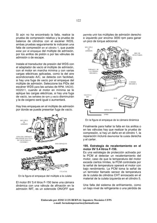 122
Elaborado por JOSE LUIS BER AL Ingeniero Mecánico UFPS
e-mail: bernalempresarios@hotmail.com
Si aún no ha encontrado la falla, realice la
prueba de compresión relativa y la prueba de
balance de cilindros con el escáner WDS,
ambas pruebas seguramente le indicaran una
falla de compresión en el cilindro 1, que puede
estar por el empaque del múltiple de admisión,
por los anillos de pistón o por las válvulas de
admisión o de escape.
Instale el transductor de presión del WDS con
el adaptador de vacío al múltiple de admisión,
con el motor en marcha mínima y con varias
cargas eléctricas aplicadas, como la del aire
acondicionado A/C, se detecta con facilidad,
si hay una fuga de vacío por el empaque del
múltiple de admisión. Seleccione los PIDs del
escáner WDS para las señales de RPM, VACIO,
HO2S11, cuando al motor en mínima se le
aplique las cargas eléctricas, si hay una fuga
de vacío, las señales de rpm y vacío disminuirán
y la de oxigeno será igual o aumentará.
Hay tres empaques en el múltiple de admisión
por donde se puede presentar fuga de vacío.
En la figura el empaque del múltiple a la culata
El motor 8V 5.4 litros F-150 tiene una cámara
dinámica con una válvula de afinación en la
admisión IMT, es un solenoide ON/OFF que
permite unir los múltiples de admisión derecho
e izquierdo por encima 3000 rpm para ganar
un pico de torque adicional.
En la figura el empaque de la cámara dinámica
Finalmente para hallar la falla en los anillos o
en las válvulas hay que realizar la prueba de
compresión, si hay un daño en el cilindro 1, la
reparación incluirá desmontar la culata derecha
y el carter.
195. Estrategia de recalentamiento en el
motor 8V 5.4 litros F-150.
Es una estrategia de protección activada por
la PCM al detectar un recalentamiento del
motor, caso de que la temperatura del motor
exceda ciertos límites, la PCM controlada por
la señal de temperatura operará el motor con
bajo rendimiento. La PCM toma la señal de
un termistor llamado sensor de temperatura
de la culata de cilindros CHT enroscado en el
material de la culata izquierda en el cilindro 5.
Una falla del sistema de enfriamiento, como
un bajo nivel de refrigerante o una pérdida de
ZONA DEL EMPAQUE
POR DONDE HAY FUGA
DE VACIO PARA EL
CILINDRO 1
DOS EMPAQUES
MÚLTIPLE
DE
ADMSION
CULATAS
EMPAQUE DE
LA CAMARA
DINAMICA
CAMARA
DINAMICA
MÚLTIPLE
DE
ADMSION
PCM
SEÑAL IMT
VPWR
RIEL DE
INYECTORES
VÁLVULA
IMT
 