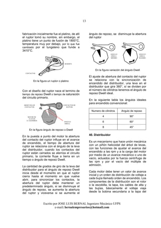 13
Escrito por JOSE LUIS BERNAL Ingeniero Mecánico UFPS
e-mail: bernalempresarios@hotmail.com
fabricación inicialmente fue el platino, de allí
el ruptor tomó su nombre, sin embargo, el
platino tiene un punto de fusión de 1800°C,
temperatura muy por debajo, por lo que fue
cambiado por el tungsteno que funde a
3410°C.
En la figura un ruptor o platino
Con el diseño del ruptor nace el termino de
tiempo de reposo Dwell o tiempo de saturación
del circuito primario.
En la figura ángulo de reposo o Dwell
En la puesta a punto del motor la abertura
del contacto del ruptor influye en el avance
de encendido, el tiempo de abertura del
ruptor se relaciona con el ángulo de la leva
del distribuidor, cuando los contactos del
ruptor están cerrados se aterriza el circuito
primario, la corriente fluye a tierra en un
tiempo o ángulo de reposo Dwell.
La cantidad de grados de giro de la leva del
distribuidor para el ángulo de reposo Dwell
inicia desde el momento en que el ruptor
cierra hasta el momento en que vuelve
abrir, para sincronizar los contactos, la
abertura del ruptor debe mantener un
predeterminado ángulo, si se disminuye el
ángulo de reposo, se aumenta la abertura
del ruptor y viceversa si se aumenta el
ángulo de reposo, se disminuye la abertura
del ruptor
En la figura variación del ángulo Dwell
El ajuste de abertura del contacto del ruptor
se relaciona con la sincronización de
encendido del distribuidor, una leva en el
distribuidor que gira 360°, sí se dividen por
el número de cilindros tenemos el ángulo de
reposo Dwell ideal.
En la siguiente tabla los ángulos ideales
para encendido convencional:
Numero de cilindros Angulo de reposo
4 90°
6 60°
8 45°
40. Distribuidor
Es un mecanismo que hace unión mecánica
con un piñón helicoidal del árbol de levas,
con las funciones de ajustar el avance del
encendido a las rpm y a la carga del motor
por medio de un avance mecánico o uno de
vacío, actuados por la fuerza centrífuga de
las rpm y por el vacío del múltiple de
admisión.
Cada motor debe tener un valor de avance
inicial y un orden de distribución de voltaje a
cada bujía llamado orden de encendido. Los
componentes de la distribución son el rotor
o la escobilla, la tapa, los cables de alta y
las bujías, básicamente el voltaje viaja
desde la bobina secundaria a la tapa del
CONTACTOS
RESORTE
MOTOR DE
8 LEVAS
O CILINDROS
CONTACTOS DE
RUPTOR
ABERTURA DE
CONTACTOS
ANGULO
DWELL
ANGULO
DWELL
MINIMO
ANGULO
DWELL
MAXIMO
 