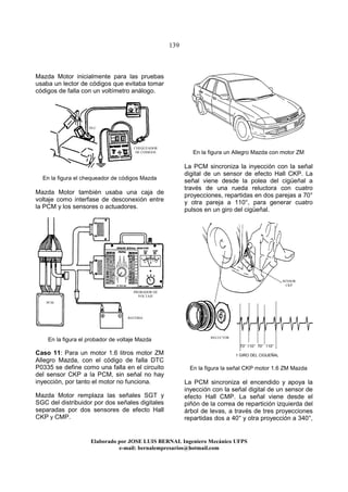139
Elaborado por JOSE LUIS BER AL Ingeniero Mecánico UFPS
e-mail: bernalempresarios@hotmail.com
Mazda Motor inicialmente para las pruebas
usaba un lector de códigos que evitaba tomar
códigos de falla con un voltímetro análogo.
En la figura el chequeador de códigos Mazda
Mazda Motor también usaba una caja de
voltaje como interfase de desconexión entre
la PCM y los sensores o actuadores.
En la figura el probador de voltaje Mazda
Caso 11: Para un motor 1.6 litros motor ZM
Allegro Mazda, con el código de falla DTC
P0335 se define como una falla en el circuito
del sensor CKP a la PCM, sin señal no hay
inyección, por tanto el motor no funciona.
Mazda Motor remplaza las señales SGT y
SGC del distribuidor por dos señales digitales
separadas por dos sensores de efecto Hall
CKP y CMP.
En la figura un Allegro Mazda con motor ZM
La PCM sincroniza la inyección con la señal
digital de un sensor de efecto Hall CKP. La
señal viene desde la polea del cigüeñal a
través de una rueda reluctora con cuatro
proyecciones, repartidas en dos parejas a 70°
y otra pareja a 110°, para generar cuatro
pulsos en un giro del cigüeñal.
70° 110° 70° 110°
1 GIRO DEL CIGUEÑAL
En la figura la señal CKP motor 1.6 ZM Mazda
La PCM sincroniza el encendido y apoya la
inyección con la señal digital de un sensor de
efecto Hall CMP. La señal viene desde el
piñón de la correa de repartición izquierda del
árbol de levas, a través de tres proyecciones
repartidas dos a 40° y otra proyección a 340°,
PCM
BATERIA
PROBADOR DE
VOLTAJE
CHEQUEADOR
DE CODIGOS
DLC
SENSOR
CKP
RELUCTOR
 