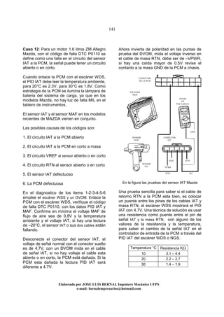 141
Elaborado por JOSE LUIS BER AL Ingeniero Mecánico UFPS
e-mail: bernalempresarios@hotmail.com
Caso 12: Para un motor 1.6 litros ZM Allegro
Mazda, con el código de falla DTC P0110 se
define como una falla en el circuito del sensor
IAT a la PCM, la señal puede tener un circuito
abierto o en corto.
Cuando enlace la PCM con el escáner WDS,
el PID IAT debe leer la temperatura ambiente,
para 20°C es 2.3V, para 30°C es 1.8V. Como
estrategia de la PCM se ilumina la lámpara de
bateria del sistema de carga, ya que en los
modelos Mazda, no hay luz de falla MIL en el
tablero de instrumentos.
El sensor IAT y el sensor MAF en los modelos
recientes de MAZDA vienen en conjunto.
Las posibles causas de los códigos son:
1. El circuito IAT a la PCM abierto
2. El circuito IAT a la PCM en corto a masa
3. El circuito VREF al sensor abierto o en corto
4. El circuito RTN al sensor abierto o en corto
5. El sensor IAT defectuoso
6. La PCM defectuosa
En el diagnostico de los items 1-2-3-4-5-6
emplee el escáner WDS y un DVOM. Enlace la
PCM con el escáner WDS, verifique el código
de falla DTC P0110, con los datos PID IAT y
MAF. Confirme en mínima el voltaje MAF de
flujo de aire sea de 0.8V y la temperatura
ambiente y el voltaje IAT, si hay una lectura
de –20°C, el sensor IAT o sus dos cables están
fallando.
Desconecte el conector del sensor IAT, el
voltaje de señal normal con el conector suelto
es de 4,7V, con un DVOM mida en el cable
de señal IAT, si no hay voltaje el cable esta
abierto o en corto, la PCM está dañada. Si la
PCM esta dañada la lectura PID IAT será
diferente a 4.7V.
Ahora invierta de polaridad en las puntas de
prueba del DVOM, mida el voltaje inverso en
el cable de masa RTN, debe ser de –VPWR,
si hay una caída mayor de 0.5V revise el
contacto a la masa GND de la PCM a chasis.
En la figura las pruebas del sensor IAT Mazda
Una prueba sencilla para saber si el cable de
retorno RTN a la PCM esta bien, es colocar
un puente entre los pines de los cables IAT y
masa RTN, el escáner WDS mostrará el PID
IAT con 4.7V. Una técnica de solución es usar
una resistencia como puente entre el pin de
señal IAT y la masa RTN, con alguno de los
valores de la resistencia y la temperatura,
para saber el cambio de la señal IAT en el
controlador de entrada de la PCM a través del
PID IAT del escáner WDS o NGS.
Temperatura °C Resistencia KΩ
10 3.1 – 4.4
20 2.2 – 2.7
30 1.4 – 1.9
CONECTOR
DE LA PCM
ESCÁNER
WDS
DVOM
EN
VOLTAJE CC
CONECTOR
IAT
SENSOR
MAF
SENSOR
IAT
MAF IAT
RTNGND
VPWR
GND
 