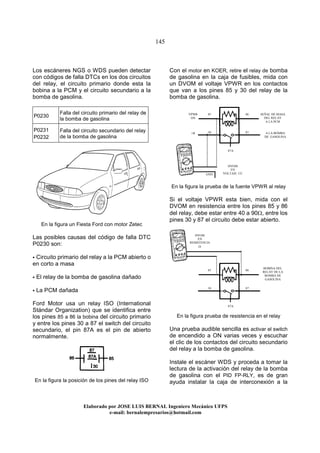 145
Elaborado por JOSE LUIS BER AL Ingeniero Mecánico UFPS
e-mail: bernalempresarios@hotmail.com
Los escáneres NGS o WDS pueden detectar
con códigos de falla DTCs en los dos circuitos
del relay, el circuito primario donde esta la
bobina a la PCM y el circuito secundario a la
bomba de gasolina.
P0230
Falla del circuito primario del relay de
la bomba de gasolina
P0231
P0232
Falla del circuito secundario del relay
de la bomba de gasolina
En la figura un Fiesta Ford con motor Zetec
Las posibles causas del código de falla DTC
P0230 son:
Circuito primario del relay a la PCM abierto o
en corto a masa
El relay de la bomba de gasolina dañado
La PCM dañada
Ford Motor usa un relay ISO (International
Stándar Organization) que se identifica entre
los pines 85 a 86 la bobina del circuito primario
y entre los pines 30 a 87 el switch del circuito
secundario, el pin 87A es el pin de abierto
normalmente.
En la figura la posición de los pines del relay ISO
Con el motor en KOER, retire el relay de bomba
de gasolina en la caja de fusibles, mida con
un DVOM el voltaje VPWR en los contactos
que van a los pines 85 y 30 del relay de la
bomba de gasolina.
En la figura la prueba de la fuente VPWR al relay
Si el voltaje VPWR esta bien, mida con el
DVOM en resistencia entre los pines 85 y 86
del relay, debe estar entre 40 a 90Ω, entre los
pines 30 y 87 el circuito debe estar abierto.
En la figura prueba de resistencia en el relay
Una prueba audible sencilla es activar el switch
de encendido a ON varias veces y escuchar
el clic de los contactos del circuito secundario
del relay a la bomba de gasolina.
Instale el escáner WDS y proceda a tomar la
lectura de la activación del relay de la bomba
de gasolina con el PID FP-RLY, es de gran
ayuda instalar la caja de interconexión a la
86
87
87A
85
30
VPWR
ON
+B
SEÑAL DE MASA
DEL RELAY
A LA PCM
A LA BOMBA
DE GASOLINA
86
87
87A
85
30
GND
DVOM
EN
RESISTENCIA
Ω
DVOM
EN
VOLTAJE CC
BOBINA DEL
RELAY DE LA
BOMBA DE
GASOLINA
 