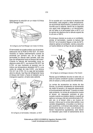 150
Elaborado por JOSE LUIS BER AL Ingeniero Mecánico UFPS
e-mail: bernalempresarios@hotmail.com
Apliquemos la solución en un motor 4.0 litros
OHV Ranger Ford.
En la figura una Ford Ranger con motor 4.0 litros
El termostato se puede probar con el escáner,
seleccione de la PCM el PID ECT. El motor
necesita un rápido calentamiento cuando se
enciende por primera vez. En la caja del
termostato la válvula esta cerrada, solo hay
flujo de refrigerante hacia el bloque del motor.
Cuando la válvula del termostato inicia su
abertura sobre 82°C, una lectura PID ECT de
0.75V, en ese momento el escáner con la
indica una temperatura alrededor 82°C y una
caída de voltaje de más 0.03V, una lectura
PID ECT de 0.70V. En la caja del termostato
abre la válvula, hay flujo de refrigerante hacia
el bloque del motor y hacia el radiador por la
manguera superior, al tacto esta caliente.
En la figura un termostato, Indicador, un ECT
Si no sucede así o se demora la abertura del
termostato, esta pegado y debe remplazarse,
se recomienda desmontarlo y probarlo en una
hornilla que lo caliente, dentro de un depósito
con agua más refrigerante y un termómetro,
así se sabe si el termostato abre a 82°C y si
la carrera de abertura de la válvula supera de
4 a 8 mm a 100°C.
El embrague viscoso se prueba en el ventilador,
similar al termostato, cuando la lectura del
PID ECT en el escáner llegue a más de 92°C,
observe aplicar el ventilador, sienta y escuche
un fuerte silbido en el flujo de aire al radiador.
En la figura un embrague viscoso o Fan Clutch
Revise que el deflector de aire no este roto, si
esta en buena condición ayuda a canalizar el
aire al radiador y evita perdida de enfriamiento.
La correa de accesorios se revisa de dos
formas, la primera empleando la herramienta
de medir la tensión y la segunda observando
el funcionamiento del tensor. Cuando el motor
esta andando, la correa de accesorios mueve
el tensor, en respuesta contraria al giro,
sucede cuando se acelera rápido o cuando se
aplica el embrague del aire acondicionado A/C,
aún así, si el tensor vibra y se mueve en
exceso, indica que la correa esta cedida o sus
canales desgastados, o la polea o su tiene un
giro excéntrico, o el tensor esta dañado, estas
condiciones elevan el ruido. Los tensores no
tienen mecanismos ajustadores, solo tienen
un indicador para medir el estiramiento de la
SENSOR
ECT
SENSOR
INDICADOR
DE TEMPERATURA
PCM
SEñAL
ECT
RTN
GND
VPWR
TABLERO DE
INSRUMENTOS
TERMOSTATO
EMBRAGUE
VISCOSO
VENTILADOR
TENSOR
CORREA
DE ACCESORIOS
A
GND
 