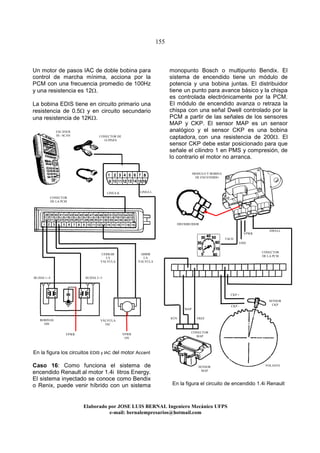 155
Elaborado por JOSE LUIS BER AL Ingeniero Mecánico UFPS
e-mail: bernalempresarios@hotmail.com
Un motor de pasos IAC de doble bobina para
control de marcha mínima, acciona por la
PCM con una frecuencia promedio de 100Hz
y una resistencia es 12Ω.
La bobina EDIS tiene en circuito primario una
resistencia de 0.5Ω y en circuito secundario
una resistencia de 12KΩ.
En la figura los circuitos EDIS y IAC del motor Accent
Caso 16: Como funciona el sistema de
encendido Renault al motor 1.4i litros Energy.
El sistema inyectado se conoce como Bendix
o Renix, puede venir híbrido con un sistema
monopunto Bosch o multipunto Bendix. El
sistema de encendido tiene un módulo de
potencia y una bobina juntas. El distribuidor
tiene un punto para avance básico y la chispa
es controlada electrónicamente por la PCM.
El módulo de encendido avanza o retraza la
chispa con una señal Dwell controlado por la
PCM a partir de las señales de los sensores
MAP y CKP. El sensor MAP es un sensor
analógico y el sensor CKP es una bobina
captadora, con una resistencia de 200Ω. El
sensor CKP debe estar posicionado para que
señale el cilindro 1 en PMS y compresión, de
lo contrario el motor no arranca.
En la figura el circuito de encendido 1.4i Renault
BOBINAS
DIS
VÁLVULA
IAC
CONECTOR
DE LA PCM
ESCÁNER
HI - SCAN
LINEA K LINEA L
VPWR VPWR
ON
CONECTOR DE
16 PINES
BUJÍAS 1--4 BUJÍAS 2--3
CERRAR
LA
VALVULA
CONECTOR
DE LA PCM
DISTRIBUIDOR
MODULO Y BOBINA
DE ENCENDIDO
SENSOR
MAP
SENSOR
CKP
VOLANTE
VPWR
GND
TACH
DWELL
VREF
MAP
RTN
ABRIR
LA
VALVULA
CKP +
CKP -
CONECTOR
MAP
 