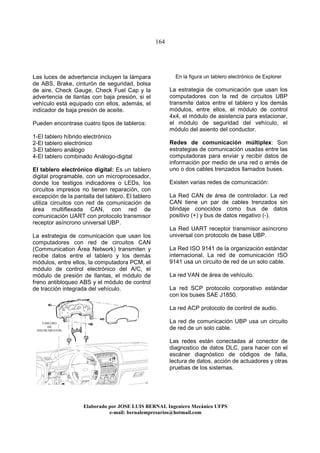 164
Elaborado por JOSE LUIS BER AL Ingeniero Mecánico UFPS
e-mail: bernalempresarios@hotmail.com
Las luces de advertencia incluyen la lámpara
de ABS, Brake, cinturón de seguridad, bolsa
de aire, Check Gauge, Check Fuel Cap y la
advertencia de llantas con baja presión, si el
vehículo está equipado con ellos, además, el
indicador de baja presión de aceite.
Pueden encontrase cuatro tipos de tableros:
1-El tablero híbrido electrónico
2-El tablero electrónico
3-El tablero análogo
4-El tablero combinado Análogo-digital
El tablero electrónico digital: Es un tablero
digital programable, con un microprocesador,
donde los testigos indicadores o LEDs, los
circuitos impresos no tienen reparación, con
excepción de la pantalla del tablero. El tablero
utiliza circuitos con red de comunicación de
área multiflexada CAN, con red de
comunicación UART con protocolo transmisor
receptor asíncrono universal UBP.
La estrategia de comunicación que usan los
computadores con red de circuitos CAN
(Communication Área Network) transmiten y
recibe datos entre el tablero y los demás
módulos, entre ellos, la computadora PCM, el
módulo de control electrónico del A/C, el
módulo de presión de llantas, el módulo de
freno antibloqueo ABS y el módulo de control
de tracción integrada del vehículo.
En la figura un tablero electrónico de Explorer
La estrategia de comunicación que usan los
computadores con la red de circuitos UBP
transmite datos entre el tablero y los demás
módulos, entre ellos, el módulo de control
4x4, el módulo de asistencia para estacionar,
el módulo de seguridad del vehículo, el
módulo del asiento del conductor.
Redes de comunicación múltiplex: Son
estrategias de comunicación usadas entre las
computadoras para enviar y recibir datos de
información por medio de una red o arnés de
uno o dos cables trenzados llamados buses.
Existen varias redes de comunicación:
La Red CAN de área de controlador. La red
CAN tiene un par de cables trenzados sin
blindaje conocidos como bus de datos
positivo (+) y bus de datos negativo (-).
La Red UART receptor transmisor asíncrono
universal con protocolo de base UBP.
La Red ISO 9141 de la organización estándar
internacional. La red de comunicación ISO
9141 usa un circuito de red de un solo cable.
La red VAN de área de vehículo.
La red SCP protocolo corporativo estándar
con los buses SAE J1850.
La red ACP protocolo de control de audio.
La red de comunicación UBP usa un circuito
de red de un solo cable.
Las redes están conectadas al conector de
diagnostico de datos DLC, para hacer con el
escáner diagnóstico de códigos de falla,
lectura de datos, acción de actuadores y otras
pruebas de los sistemas.
TABLERO
DE
INSTRUMENTOS
 