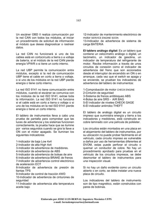 165
Elaborado por JOSE LUIS BER AL Ingeniero Mecánico UFPS
e-mail: bernalempresarios@hotmail.com
Un escáner OBD II realiza comunicación por
la red CAN con todos los módulos, al iniciar
un procedimiento de solicitud de información
al módulo que desea diagnosticar o rastrear
datos.
La red CAN no funcionará si uno de los
cables está en cortocircuito a tierra o a voltaje
de batería, si el módulo de la red CAN pierde
energía VPWR o si tiene un corto interno.
La red UBP permite la comunicación entre
módulos, excepto si la red de comunicación
UBP tiene el cable en corto a tierra o voltaje,
o si uno de los módulos en la red UBP pierde
energía o tiene corto interno.
La red ISO 9141 no tiene comunicación entre
módulos, cuando el escáner se comunica con
los módulos de la red ISO 9141, extrae toda
la información. La red ISO 9141 no funciona
si el cable está en corto a tierra o voltaje o si
uno de los módulos en la red ISO 9141 pierde
energía o tiene un corto interno.
El tablero de instrumentos lleva a cabo una
prueba de pantalla para comprobar que las
luces de advertencia y los sistemas funcionen
correctamente, la prueba hace que se ilumine
por varios segundos cuando se gira la llave a
ON con el motor apagado. Se iluminan los
siguientes indicadores:
1-Indicador de baja Low 4x4
2-Indicador de alta High 4x4
3-Indicador de advertencia de medidores.
4-Indicador de advertencia de ABS
5-Indicador de advertencia de bolsas de aire
6-Indicador de advertencia BRAKE de frenos
7-Indicador de advertencia control electrónico
de aceleración ECT
8-Indicador de advertencia de presión de
llantas TPS
9-Indicador de control de tracción 4WD
10-Indicador de advertencia de cinturones de
seguridad
11-Indicador de advertencia alta temperatura
aceite bajo
12-Indicador de mantenimiento electrónico de
motor SERVICE ENGINE SOON
13-Indicador de advertencia de sistema de
carga BATERIA
El tablero análogo digital: Es un tablero que
contiene un velocímetro análogo o digital, un
tacómetro, un indicador de gasolina, un
indicador de temperatura del refrigerante de
motor. Recibe información a través de unos
circuitos de conexión como el indicador de
advertencia del freno que son accionados
desde el interruptor de encendido en ON o en
arranque, cada vez que el switch se apaga y
se enciende, se prueban los indicadores de
advertencia del tablero de instrumentos:
1-Comprobación de motor CHECK ENGINE
2-Cinturón de seguridad
3-Sistema de frenos antibloqueo ABS
4-Bolsa de aire SRS - AIR BAG
5-El indicador de niveles CHECK GAGE
6-El indicador antirrobo THEFT
El tablero de análogo digital es un circuito
impreso que suministra energía y tierra a los
indicadores y medidores, está construido en
cobre laminado con una película de poliéster.
Los circuitos están montados en una placa en
el alojamiento del tablero de instrumentos, por
su ubicación no puede probar fácilmente en el
vehículo, cada circuito impreso es vulnerable
a daños por uso de herramientas diferentes al
DVOM, estas puede perforar el circuito o
quemar un conductor de cobre. No hay un
procedimiento aprobado para pruebas en el
vehículo de los circuitos impresos, se debe
desmontar el tablero de instrumentos para
una inspección visual.
Si no hay un daño evidente como un circuito
abierto o en corto, se debe instalar una nueva
placa de circuito.
Los indicadores del tablero de instrumento
son de tipo magnético, están construidos con
pares de bobinas.
 