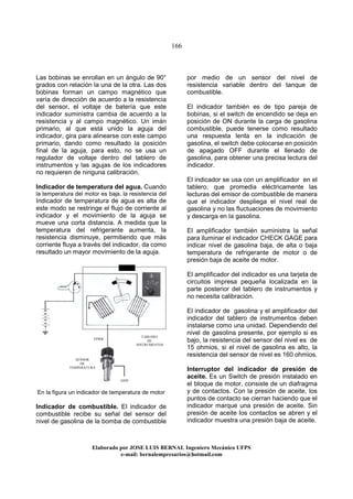 166
Elaborado por JOSE LUIS BER AL Ingeniero Mecánico UFPS
e-mail: bernalempresarios@hotmail.com
Las bobinas se enrollan en un ángulo de 90°
grados con relación la una de la otra. Las dos
bobinas forman un campo magnético que
varía de dirección de acuerdo a la resistencia
del sensor, el voltaje de batería que este
indicador suministra cambia de acuerdo a la
resistencia y al campo magnético. Un imán
primario, al que está unido la aguja del
indicador, gira para alinearse con este campo
primario, dando como resultado la posición
final de la aguja, para esto, no se usa un
regulador de voltaje dentro del tablero de
instrumentos y las agujas de los indicadores
no requieren de ninguna calibración.
Indicador de temperatura del agua. Cuando
la temperatura del motor es baja, la resistencia del
Indicador de temperatura de agua es alta de
este modo se restringe el flujo de corriente al
indicador y el movimiento de la aguja se
mueve una corta distancia. A medida que la
temperatura del refrigerante aumenta, la
resistencia disminuye, permitiendo que más
corriente fluya a través del indicador, da como
resultado un mayor movimiento de la aguja.
En la figura un indicador de temperatura de motor
Indicador de combustible. El indicador de
combustible recibe su señal del sensor del
nivel de gasolina de la bomba de combustible
por medio de un sensor del nivel de
resistencia variable dentro del tanque de
combustible.
El indicador también es de tipo pareja de
bobinas, si el switch de encendido se deja en
posición de ON durante la carga de gasolina
combustible, puede tenerse como resultado
una respuesta lenta en la indicación de
gasolina, el switch debe colocarse en posición
de apagado OFF durante el llenado de
gasolina, para obtener una precisa lectura del
indicador.
El indicador se usa con un amplificador en el
tablero, que promedia eléctricamente las
lecturas del emisor de combustible de manera
que el indicador despliega el nivel real de
gasolina y no las fluctuaciones de movimiento
y descarga en la gasolina.
El amplificador también suministra la señal
para iluminar el indicador CHECK GAGE para
indicar nivel de gasolina baja, de alta o baja
temperatura de refrigerante de motor o de
presión baja de aceite de motor.
El amplificador del indicador es una tarjeta de
circuitos impresa pequeña localizada en la
parte posterior del tablero de instrumentos y
no necesita calibración.
El indicador de gasolina y el amplificador del
indicador del tablero de instrumentos deben
instalarse como una unidad. Dependiendo del
nivel de gasolina presente, por ejemplo si es
bajo, la resistencia del sensor del nivel es de
15 ohmios, si el nivel de gasolina es alto, la
resistencia del sensor de nivel es 160 ohmios.
Interruptor del indicador de presión de
aceite. Es un Switch de presión instalado en
el bloque de motor, consiste de un diafragma
y de contactos. Con la presión de aceite, los
puntos de contacto se cierran haciendo que el
indicador marque una presión de aceite. Sin
presión de aceite los contactos se abren y el
indicador muestra una presión baja de aceite.
SENSOR
DE
TEMPERATURA
GND
VPWR
TABLERO
DE
INSTRUMENTOS
 