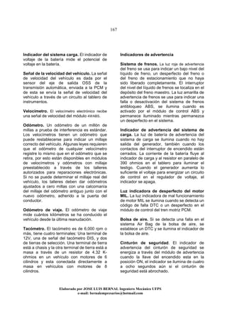 167
Elaborado por JOSE LUIS BER AL Ingeniero Mecánico UFPS
e-mail: bernalempresarios@hotmail.com
Indicador del sistema carga. El indicador de
voltaje de la batería mide el potencial de
voltaje en la batería.
Señal de la velocidad del vehículo. La señal
de velocidad del vehículo es dada por el
sensor del eje de salida OSS de la
transmisión automática, enviada a la PCM y
de esta se envía la señal de velocidad del
vehículo a través de un circuito al tablero de
instrumentos.
Velocímetro. El velocímetro electrónico recibe
una señal de velocidad del módulo 4WABS.
Odómetro. Un odómetro de un millón de
millas a prueba de interferencia es estándar.
Los velocímetros tienen un odómetro que
puede restablecerse para indicar un millaje
correcto del vehículo. Algunas leyes requieren
que el odómetro de cualquier velocímetro
registre lo mismo que en el odómetro que se
retira, por esto están disponibles en módulos
de velocímetros y odómetros con millaje
preestablecido a través de los talleres
autorizados para reparaciones electrónicas.
Si no se puede determinar el millaje real del
vehículo, los talleres deben dar odómetros
ajustados a cero millas con una calcomanía
del millaje del odómetro antiguo junto con el
nuevo odómetro, adherido a la puerta del
conductor.
Odómetro de viaje. El odómetro de viaje
mide cuántos kilómetros se ha conducido el
vehículo desde la última reanudación.
Tacómetro. El tacómetro es de 6,000 rpm o
más, tiene cuatro terminales: Una terminal de
12V, una de señal del tacómetro DIS, y dos
de tierras de selección. Una terminal de tierra
está a chasis y la otra terminal de tierra está a
masa a través de un resistor de 4.32 K-
ohmios en un vehículo con motores de 6
cilindros y esta conectada directamente a
masa en vehículos con motores de 8
cilindros.
Indicadores de advertencia
Sistema de frenos. La luz roja de advertencia
del freno se usa para indicar un bajo nivel del
líquido de freno, un desperfecto del freno o
del freno de estacionamiento que no haya
sido liberado completamente. El interruptor
del nivel del líquido de frenos se localiza en el
depósito del freno maestro. La luz amarilla de
advertencia de frenos se usa para indicar una
falla o desactivación del sistema de frenos
antibloqueo ABS, se ilumina cuando es
activado por el módulo de control ABS y
permanece iluminado mientras permanezca
un desperfecto en el sistema.
Indicador de advertencia del sistema de
carga. La luz de batería de advertencia del
sistema de carga se ilumina cuando no hay
salida del generador, también cuando los
contactos del interruptor de encendido están
cerrados. La corriente de la batería fluye al
indicador de carga y al resistor en paralelo de
390 ohmios en el tablero para iluminar el
testigo. Cuando el generador aumenta lo
suficiente el voltaje para energizar un circuito
de control en el regulador de voltaje, el
indicador se apaga.
Luz indicadora de desperfecto del motor
MIL. La luz indicadora de mal funcionamiento
de motor MIL se ilumina cuando se detecta un
código de falla DTC o un desperfecto en el
módulo de control del tren motriz PCM.
Bolsa de aire. Si se detecta una falla en el
sistema Air Bag de la bolsa de aire, se
establece un DTC y se ilumina el indicador de
la bolsa de aire.
Cinturón de seguridad. El indicador de
advertencia del cinturón de seguridad se
energiza a través del módulo de advertencia
cuando la llave del encendido esta en la
posición ON, el indicador se ilumina de cuatro
a ocho segundos aún si el cinturón de
seguridad está abrochado.
 