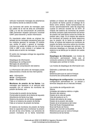 169
Elaborado por JOSE LUIS BER AL Ingeniero Mecánico UFPS
e-mail: bernalempresarios@hotmail.com
vehículo mostrando mensajes de advertencia
del sistema donde se detectó la falla.
Las funciones del centro de mensajes usan
los cables de la red de área de controlador
CAN y la red de comunicación de protocolo
UBP transmisor receptor asíncrono universal
UART para transmitir y recibir información.
Es importante saber dónde se originan las
señales de los mensajes necesarios para que
los módulos generen el mensaje. El módulo
que recibe la señal y genera el mensaje,
controla una salida de datos por los circuitos
CAN o UBP a otro módulo o al tablero de
donde esta el centro de mensajes.
El centro de mensajes entrega las siguientes
informaciones:
Despliegue de información
Despliegue de configuración
Mensajes de advertencia
Mensajes de comprobación del sistema
La información del centro de mensajes puede
seleccionarse a través de tres interruptores:
INFO - Información
SETUP - Configuración
RESET - Reestablecer
Monitoreo de presión de las llantas. Los
mensajes que aparecen si el vehículo está
equipado con un sistema de monitoreo de
presión de llantas, son:
Compruebe la presión de las llantas
Compruebe la presión de la llanta de repuesto
Advertencia de llanta muy baja
Sistema de presión de las llantas apagado
Falla en el sistema de presión de llantas
Falla en el sensor de presión de llantas
El sistema de monitoreo de presión de llanta
tiene la capacidad para monitorear la presión
de aire de las cinco llantas. Los sensores de
presión montados en la llanta transmiten
señales al módulo del sistema de monitoreo
de presión de llanta usando el vástago de la
llanta como antena. Estas transmisiones se
envían aproximadamente cada 60 segundos
cuando el vehículo excede los 32 km/h. El
módulo del sistema de monitoreo de presión
de llanta compara cada transmisión de sensor
de presión de cada llanta contra los límites de
presión alta y baja. Si el módulo del sistema
de monitoreo de presión de llanta determina
que la presión de la llanta ha excedido el
límite, el módulo del sistema de monitoreo de
presión de llanta comunica sobre los circuitos
CAN al centro de mensajes del vehículo, que
entonces despliega un mensaje de alerta. El
sistema no se afecta por la rotación de ruedas
y llantas.
Despliegue de información. Los modos de
información permanecen hasta que el
conductor presione el interruptor del centro de
mensajes para cambiar el modo.
Los modos de despliegue de información son:
Odómetro y odómetro de viaje
Brújula
Distancia para que se vacíe el tanque
Economía de combustible promedio
Despliegue de configuración. Los modos de
configuración permanecen en un tiempo y
terminan después de un intervalo limitado.
Los modos de configuración son:
Idioma
Unidades del sistema métrico o inglés
Revisión del sistema
Estado de la vida del aceite
Vida del aceite en xx %
Estado del sistema de carga
Estado de la presión del aceite
Estado de la temperatura del motor
Nivel del fluido limpiaparabrisas
Nivel del fluido de frenos
Estado del nivel del combustible
Distancia para que se vacíe el tanque
Advertencia de las llantas
 