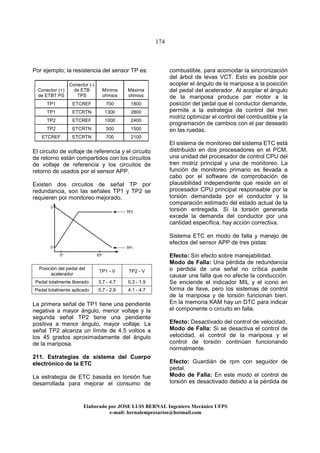 174
Elaborado por JOSE LUIS BER AL Ingeniero Mecánico UFPS
e-mail: bernalempresarios@hotmail.com
Por ejemplo; la resistencia del sensor TP es:
Conector (+)
de ETBT PS
Conector (-)
de ETB
TPS
Mínima
ohmios
Máxima
ohmios
TP1 ETCREF 700 1800
TP1 ETCRTN 1300 2800
TP2 ETCREF 1000 2400
TP2 ETCRTN 500 1500
ETCREF ETCRTN 700 2100
El circuito de voltaje de referencia y el circuito
de retorno están compartidos con los circuitos
de voltaje de referencia y los circuitos de
retorno de usados por el sensor APP.
Existen dos circuitos de señal TP por
redundancia, son las señales TP1 y TP2 se
requieren por monitoreo mejorado.
Posición del pedal del
acelerador
TP1 - V TP2 - V
Pedal totalmente liberado 3.7 - 4.7 0.3 - 1.9
Pedal totalmente aplicado 0.7 - 2.9 4.1 - 4.7
La primera señal de TP1 tiene una pendiente
negativa a mayor ángulo, menor voltaje y la
segunda señal TP2 tiene una pendiente
positiva a menor ángulo, mayor voltaje. La
señal TP2 alcanza un límite de 4.5 voltios a
los 45 grados aproximadamente del ángulo
de la mariposa.
211. Estrategias de sistema del Cuerpo
electrónico de la ETC
La estrategia de ETC basada en torsión fue
desarrollada para mejorar el consumo de
combustible, para acomodar la sincronización
del árbol de levas VCT. Esto es posible por
acoplar el ángulo de la mariposa a la posición
del pedal del acelerador. Al acoplar el ángulo
de la mariposa produce par motor a la
posición del pedal que el conductor demande,
permite a la estrategia de control del tren
motriz optimizar el control del combustible y la
programación de cambios con el par deseado
en las ruedas.
El sistema de monitoreo del sistema ETC está
distribuido en dos procesadores en el PCM,
una unidad del procesador de control CPU del
tren motriz principal y una de monitoreo. La
función de monitoreo primario es llevada a
cabo por el software de comprobación de
plausibilidad independiente que reside en el
procesador CPU principal responsable por la
torsión demandada por el conductor y la
comparación estimado del estado actual de la
torsión entregada. Si la torsión generada
excede la demanda del conductor por una
cantidad específica, hay acción correctiva.
Sistema ETC en modo de falla y manejo de
efectos del sensor APP de tres pistas:
Efecto: Sin efecto sobre manejabilidad.
Modo de Falla: Una pérdida de redundancia
o pérdida de una señal no crítica puede
causar una falla que no afecte la conducción.
Se enciende el indicador MIL y el icono en
forma de llave, pero los sistemas de control
de la mariposa y de torsión funcionan bien.
En la memoria KAM hay un DTC para indicar
el componente o circuito en falla.
Efecto: Desactivado del control de velocidad.
Modo de Falla: Si se desactiva el control de
velocidad, el control de la mariposa y el
control de torsión continúan funcionando
normalmente.
Efecto: Guardián de rpm con seguidor de
pedal.
Modo de Falla: En este modo el control de
torsión es desactivado debido a la pérdida de
 