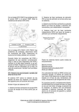 177
Elaborado por JOSE LUIS BER AL Ingeniero Mecánico UFPS
e-mail: bernalempresarios@hotmail.com
Con el código DTC P061C hay problemas con
el sensor CKP o el sensor CMP. Mida la
resistencia del sensor CKP entre:
Conector (+) CKP Conector (-) CKP
1 a 250 ohmios
Con el código DTC P061F, DTC P061C hay
problemas de contactos, desconecte todos
los conectores del PCM. Inspeccione en
busca de terminales zafadas con corrosión.
Conecte todos los conectores del PCM y
asegúrese de que asienten correctamente.
Lleve a cabo el auto diagnóstico del PCM y
verifique si la falla sigue presente, si es así,
cambie el PCM. Programe la nueva PCM con
el bloque VID por reemplazo con el IDS y la
carta de construcción “As Built” de Ford Motor
y Mazda.
212. Sistema de sincronizador variable del
árbol de levas VCT
El sistema VCT activa la rotación de los
árboles de levas con respecto a la rotación
del cigüeñal como al funcionar del motor.
Existen 4 tipos de sistemas VCT:
1. Sistema de fase cambiante de escape EPS
La leva de escape es la leva activa que se
retarda.
2. Sistema de fase cambiante de admisión
IPS La leva de admisión es la leva activa que
se adelanta.
3. Sistema dual de fase cambiante ecualizado
DEPS Las levas de escape y admisión son
cambiantes y son adelantadas o retrasadas.
4. Sistema dual son de fase cambiante
independiente DIPS Las levas de escape y
admisión son cambiante independiente.
Todos los sistemas tienen cuatro modos de
funcionamiento:
Marcha mínima
Mariposa parcial
Mariposa totalmente abierta WOT
Modo por defecto.
A la velocidad del motor en RPM mínima con
mariposa cerrada, el módulo de control de
tren motriz PCM determina el ángulo de fase
basado en el flujo de aire, temperatura del
motor, temperatura del refrigerante del motor.
En mariposa parcial y completamente abierta,
el PCM determina el ángulo de fase con base
en las rpm del motor, la carga, la posición de
la mariposa, el sistema VCT da emisiones
reducidas y potencia mejorada del motor,
ahorro en el consumo de gasolina y calidad
de marcha mínima.
Sistema Sincronizador
VCT Fusión 3.0 L Solenoide
VCT
Cámara
Posicionador
Sensor
CKP
 