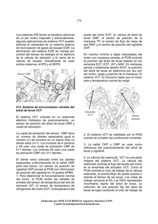 178
Elaborado por JOSE LUIS BER AL Ingeniero Mecánico UFPS
e-mail: bernalempresarios@hotmail.com
Los sistemas IPS tienen el beneficio adicional
de un par motriz mejorado y adicionalmente,
algunas aplicaciones de sistema VCT pueden
eliminar la necesidad de un sistema externo
de recirculación de gases de escape EGR. La
eliminación del sistema EGR se maneja por
control del tiempo de traslape en la abertura
de la válvula de admisión y el cierre de la
válvula de escape. Actualmente se usan
ambos sistemas, el IPS y el DEPS.
213. Sistema de sincronizador variable del
árbol de levas VCT
El sistema VCT consiste en un solenoide
eléctrico hidráulico de posicionamiento, un
sensor de posición del árbol de levas CMP y
rueda de activación.
La rueda de activación del sensor CMP tiene
un número de dientes espaciados igual al
número (n) de cilindros en un banco más un
diente extra (n+1). Los motores de 4 cilindros
y V8 usan una rueda de activación CMP de
4+1 dientes. Los motores V6 usan una rueda
de activación CMP con 3+1 dientes.
El diente extra colocado entre los dientes
espaciados uniformemente es la señal CMP
para ese banco. Un sensor de posición de
cigüeñal CKP provee al PCM con información
de posición del cigüeñal en 10 grados APMS.
1. Para determinar el funcionamiento normal
del motor, el PCM recibe las señales de
entrada del sensor de temperatura del aire de
admisión IAT, el sensor de temperatura de
refrigerante del motor ECT, la temperatura del
aceite del motor EOT, el sensor de árbol de
levas CMP, el sensor de posición de la
mariposa TP, el sensor de flujo de masa de
aire MAF y el sensor de posición del cigüeñal
CKP.
En marcha mínima a bajas velocidades del
motor con mariposa cerrada, el PCM controla
la posición del árbol de levas basado en los
sensores ECT, EOT, IAT y MAF. En mariposa
parcial y totalmente abierta WOT, la posición
del árbol de levas se determina por las rpm
del motor, carga y posición de la mariposa. El
sistema VCT no funciona hasta que el motor
este a temperatura normal de carga.
2. El sistema VCT es habilitado por el PCM
cuando se cumplen las condiciones correctas.
3. La señal CKP y CMP se usan como
referencia del posicionamiento del árbol de
levas y cigüeñal.
4. La válvula del solenoide VCT es una parte
integral del sistema VCT. La válvula del
solenoide controla el flujo del aceite del motor
en el ensamble del actuador VCT. Como el
PCM controla el ciclo de trabajo de la válvula
solenoide, la presión/flujo de aceite avanza o
retarda el tiempo de las levas. Los ciclos de
trabajo cercanos al 0% o al 100% representan
movimiento rápido del árbol de levas. La
retención de una posición fija del árbol de
levas se logra oscilando el ciclo de trabajo de
Sensor CMP
Solenoide
VCT Rueda
dentada
 