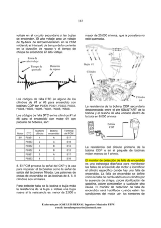 182
Elaborado por JOSE LUIS BER AL Ingeniero Mecánico UFPS
e-mail: bernalempresarios@hotmail.com
voltaje en el circuito secundario y las bujías
se encienden. El alto voltaje crea un voltaje
de fly-back de retroalimentación en la PCM
midiendo el intervalo de tiempo de la corriente
en la duración de reposo y el tiempo de
chispa de encendido en alto voltaje.
Los códigos de falla DTC en alguno de los
cilindros de #1 al #8 para encendido con
bobinas COP son P0300, P0301, P0302, P0303,
P0304, P0305, P0306, P0307, P0308, P050B.
Los códigos de falla DTC en los cilindros #1 al
#6 para el encendido con motor 6V con
paquete de bobinas, son:
4. El PCM procesa la señal del CKP y la usa
para impulsar el tacómetro como la señal de
salida del tacómetro filtrada. Los patrones de
ondas de encendido en las bobinas de 4, 6, 8
cilindros son similares.
Para detectar falla de la bobina o bujía mida
la resistencia de la bujía e instale una bujía
nueva si la resistencia es menor de 2.000 o
mayor de 20.000 ohmios, que la porcelana no
esté quemada.
La resistencia de la bobina COP secundaria
desconectada entre el pin IGN/START de la
bobina y el resorte de alta ubicado dentro de
la bota en 6.000 ohmios
La resistencia del circuito primario de la
bobina COP o en el paquete de bobinas
miden menos de 1 ohmio.
El monitor de detección de falla de encendido
es una estrategia diseñada para monitorear
las fallas de encendido del motor e identificar
el cilindro específico donde hay una falla de
encendido. La falla de encendido se define
como la falta de combustión en un cilindro por
la ausencia de chispa, pobre dosificación de
gasolina, pobre compresión o cualquier otra
causa. El monitor de detección de falla de
encendido será habilitado cuando estén las
condiciones del motor con los sensores de
Motor DTC
Número
cilindro
Bobina
encendido
Terminal
del PCM
6V P0351 1 A E17
P0353 2 C E16
P0352 3 B E12
P0352 4 B E12
P0351 5 A E17
P0353 6 C E16
Tiempo de
quemado
Línea de
alto voltaje
Duración
de reposo
Cilindro
#1
Bujía #1
Cilindro
#4
Bobina
COP
 