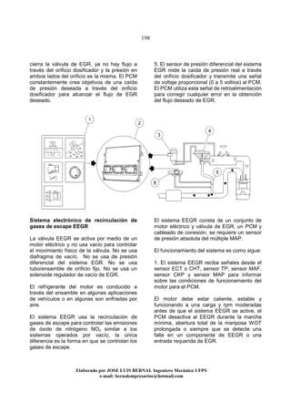 198
Elaborado por JOSE LUIS BER AL Ingeniero Mecánico UFPS
e-mail: bernalempresarios@hotmail.com
cierra la válvula de EGR, ya no hay flujo a
través del orificio dosificador y la presión en
ambos lados del orificio es la misma. El PCM
constantemente crea objetivos de una caída
de presión deseada a través del orificio
dosificador para alcanzar el flujo de EGR
deseado.
5. El sensor de presión diferencial del sistema
EGR mide la caída de presión real a través
del orificio dosificador y transmite una señal
de voltaje proporcional (0 a 5 voltios) al PCM.
El PCM utiliza esta señal de retroalimentación
para corregir cualquier error en la obtención
del flujo deseado de EGR.
Sistema electrónico de recirculación de
gases de escape EEGR
La válvula EEGR se activa por medio de un
motor eléctrico y no usa vacío para controlar
el movimiento físico de la válvula. No se usa
diafragma de vacío. No se usa de presión
diferencial del sistema EGR. No se usa
tubo/ensamble de orificio fijo. No se usa un
solenoide regulador de vacío de EGR.
El refrigerante del motor es conducido a
través del ensamble en algunas aplicaciones
de vehículos o en algunas son enfriadas por
aire.
El sistema EEGR usa la recirculación de
gases de escape para controlar las emisiones
de óxido de nitrógeno NOx similar a los
sistemas operados por vacío, la única
diferencia es la forma en que se controlan los
gases de escape.
El sistema EEGR consta de un conjunto de
motor eléctrico y válvula de EGR, un PCM y
cableado de conexión, se requiere un sensor
de presión absoluta del múltiple MAP.
El funcionamiento del sistema es como sigue:
1. El sistema EEGR recibe señales desde el
sensor ECT o CHT, sensor TP, sensor MAF,
sensor CKP y sensor MAP para informar
sobre las condiciones de funcionamiento del
motor para el PCM.
El motor debe estar caliente, estable y
funcionando a una carga y rpm moderadas
antes de que el sistema EEGR se active, el
PCM desactiva al EEGR durante la marcha
mínima, abertura total de la mariposa WOT
prolongada o siempre que se detecte una
falla en un componente de EEGR o una
entrada requerida de EGR.
 