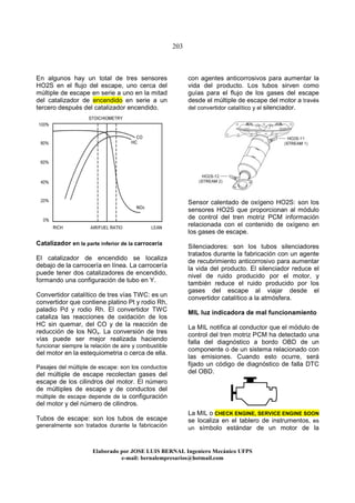 203
Elaborado por JOSE LUIS BER AL Ingeniero Mecánico UFPS
e-mail: bernalempresarios@hotmail.com
En algunos hay un total de tres sensores
HO2S en el flujo del escape, uno cerca del
múltiple de escape en serie a uno en la mitad
del catalizador de encendido en serie a un
tercero después del catalizador encendido.
Catalizador en la parte inferior de la carrocería
El catalizador de encendido se localiza
debajo de la carrocería en línea. La carrocería
puede tener dos catalizadores de encendido,
formando una configuración de tubo en Y.
Convertidor catalítico de tres vías TWC: es un
convertidor que contiene platino Pt y rodio Rh,
paladio Pd y rodio Rh. El convertidor TWC
cataliza las reacciones de oxidación de los
HC sin quemar, del CO y de la reacción de
reducción de los NOx. La conversión de tres
vías puede ser mejor realizada haciendo
funcionar siempre la relación de aire y combustible
del motor en la estequiometria o cerca de ella.
Pasajes del múltiple de escape: son los conductos
del múltiple de escape recolectan gases del
escape de los cilindros del motor. El número
de múltiples de escape y de conductos del
múltiple de escape depende de la configuración
del motor y del número de cilindros.
Tubos de escape: son los tubos de escape
generalmente son tratados durante la fabricación
con agentes anticorrosivos para aumentar la
vida del producto. Los tubos sirven como
guías para el flujo de los gases del escape
desde el múltiple de escape del motor a través
del convertidor catalítico y el silenciador.
Sensor calentado de oxígeno HO2S: son los
sensores HO2S que proporcionan al módulo
de control del tren motriz PCM información
relacionada con el contenido de oxígeno en
los gases de escape.
Silenciadores: son los tubos silenciadores
tratados durante la fabricación con un agente
de recubrimiento anticorrosivo para aumentar
la vida del producto. El silenciador reduce el
nivel de ruido producido por el motor, y
también reduce el ruido producido por los
gases del escape al viajar desde el
convertidor catalítico a la atmósfera.
MIL luz indicadora de mal funcionamiento
La MIL notifica al conductor que el módulo de
control del tren motriz PCM ha detectado una
falla del diagnóstico a bordo OBD de un
componente o de un sistema relacionado con
las emisiones. Cuando esto ocurre, será
fijado un código de diagnóstico de falla DTC
del OBD.
La MIL o CHECK ENGINE, SERVICE ENGINE SOON
se localiza en el tablero de instrumentos, es
un símbolo estándar de un motor de la
 