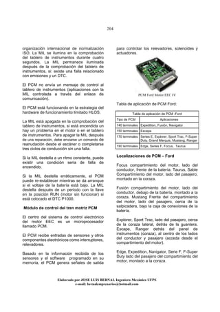 204
Elaborado por JOSE LUIS BER AL Ingeniero Mecánico UFPS
e-mail: bernalempresarios@hotmail.com
organización internacional de normalización
ISO. La MIL se ilumina en la comprobación
del tablero de instrumentos durante cuatro
segundos. La MIL permanece iluminada
después de la comprobación del tablero de
instrumentos, si: existe una falla relacionado
con emisiones y un DTC.
El PCM no envía un mensaje de control al
tablero de instrumentos (aplicaciones con la
MIL controlada a través del enlace de
comunicación).
El PCM está funcionando en la estrategia del
hardware de funcionamiento limitado HLOS.
La MIL está apagada en la comprobación del
tablero de instrumentos, si está encendida un
hay un problema en el motor o en el tablero
de instrumentos. Para apagar la MIL después
de una reparación, debe enviarse un comando de
reanudación desde el escáner o completarse
tres ciclos de conducción sin una falla.
Si la MIL destella a un ritmo constante, puede
existir una condición seria de falla de
encendido.
Si la MIL destella erráticamente, el PCM
puede re-establecer mientras se da arranque
si el voltaje de la batería está bajo. La MIL
destella después de un periodo con la llave
en la posición RUN (motor sin funcionar) si
está colocado el DTC P1000.
Módulo de control del tren motriz PCM
El centro del sistema de control electrónico
del motor EEC es un microprocesador
llamado PCM.
El PCM recibe entradas de sensores y otros
componentes electrónicos como interruptores,
relevadores.
Basado en la información recibida de los
sensores y el software programado en su
memoria, el PCM genera señales de salida
para controlar los relevadores, solenoides y
actuadores.
PCM Ford Motor EEC IV
Tabla de aplicación de PCM Ford:
Tabla de aplicación de PCM -Ford
Tipo de PCM Aplicaciones
140 terminales Expedition, Fusión, Navigator
150 terminales Escape
170 terminales Series E, Explorer, Sport Trac, F-Super
Duty, Grand Marquis, Mustang, Ranger
190 terminales Edge, Series F, Focus, Taurus
Localizaciones de PCM – Ford
Focus compartimiento del motor, lado del
conductor, frente de la batería. Taurus, Sable
Compartimiento del motor, lado del pasajero,
montado en la coraza.
Fusión compartimiento del motor, lado del
conductor, debajo de la batería, montado a la
coraza. Mustang Frente del compartimiento
del motor, lado del pasajero, cerca de la
salpicadera, bajo la caja de conexiones de la
batería.
Explorer, Sport Trac, lado del pasajero, cerca
de la coraza lateral, detrás de la guantera.
Escape, Ranger detrás del panel de
instrumentos (coraza), al centro de los lados
del conductor y pasajero (acceda desde el
compartimiento del motor).
Edge, Expedition, Navigator, Serie F, F-Super
Duty lado del pasajero del compartimiento del
motor, montado a la coraza.
 