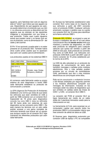 206
Elaborado por JOSE LUIS BER AL Ingeniero Mecánico UFPS
e-mail: bernalempresarios@hotmail.com
agujeros, pero fijándose bien solo en algunos
esta el "cobre" que indica que ese agujero se
usa. Dependiendo de qué agujeros se usen,
se puede determinar el protocolo que usa OBD
II. Los diferentes protocolos se descubren por los
agujeros que se colorean en las siguientes
imágenes y corresponden con sus pines a
ese protocolo. Todos usan cuatro agujeros
extras que pueden variar y no tienen que ver
con el protocolo, como la alimentación B+ del
cable y del scanner.
El Pin 15 es opcional y puede estar o no estar
presente en el protocolo ISO. También habrá
otros cuatro pines usados que no aparecen
aquí pero son usados para la alimentación.
Los protocolos usados en los sistemas OBD II
SAE J1850 VPW: General Motors
SAE J1850 PWM: Ford, Lincoln Mercury
ISO 9141-2,
ISO 14230-4
(KWP2000)
EOBD:
Chrysler, Jeep, Dodge,
Europeos y Asiáticos
Al comienzo cada fabricante usaba su propio
sistema de auto diagnostico a bordo OBD
cada fabricante estableció su protocolo de
comunicación y conector.
La EPA (Agencia De Protección Al Ambiente)
estableció una norma que dicta de que todos
los vehículos que sean vendidos en USA a
partir de 1996 contarían con un conector DLC
trapezoidal de 16 pines para diagnostico
conocido hoy como OBD II, todos los vehículos
del 95 hacia atrás con sistemas de auto
diagnostico se les conocerá como OBD I. De
esta manera los técnicos con un solo cable
podrán accesar a una gama completa de
vehículos teniendo que buscar así un equipo
que aunque cuente con el conector DLC siga
cubriendo los diferentes protocolos que usan
cada fabricante.
En Europa los fabricantes establecieron este
conector DLC como base en la mayoría de
sus vehículos a partir del 2001 conocido
como el protocolo EOBD. Cualquier vehículo
americano, europeo o asiático que no cuente
con conector DLC de 16 pines para identificar
se le llama vehículo OBD I.
Protocolo ISO 15765-4: se empezó a usar en
Europa a mediados del año 97 el cual utiliza
comunicación Bus de banda ancha entre sus
módulos y conector de diagnostico, en USA
este protocolo es obligatorio para cualquier
vehículo que quiera ser vendido a partir del
2008 en ese país. Este protocolo es conocido
hoy como el CAN BUS. Los Vehículos con
protocolo CAN BUS a partir del 2001 usan el
mismo conector de 16 pines establecido por
la norma de la EPA.
La CAN de alta velocidad es un protocolo de
lenguaje de comunicación de serie para
transferir mensajes o señales entre módulos
electrónicos. Dos o más señales pueden
enviarse por un circuito de controladores
CAN, permitiendo que dos o más módulos
electrónicos se comuniquen entre ellos.
Esta red de comunicación o multiplexión funciona
a 500 Kb/sec (kilobytes por segundo) permite
a los módulos electrónicos compartir sus
mensajes de información. Incluidos en los
mensajes están los datos de diagnóstico que
son emitidos en salidas sobre las líneas de
CAN + y CAN – al conector DLC OBD II.
La conexión del PCM al conector DLC se
logra típicamente por medio de un cable
doble de 2 alambres trenzados usado para la
interconexión en red.
La herramienta ACTUAL para escanear es un
computador Laptop que soporte todos los
protocolos OBD-II y el procesador interno que
trae conexión de salida de datos es USB.
El Scanner para diagnóstico automotriz por
conexión USB de laptop o PC es compatible
 