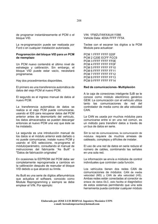 208
Elaborado por JOSE LUIS BER AL Ingeniero Mecánico UFPS
e-mail: bernalempresarios@hotmail.com
de programar instantáneamente el PCM o el
bloque VID.
La re-programación puede ser realizada por
Ford o en cualquier instalación autorizada.
Programación del bloque VID para un PCM
de reemplazo
Un PCM nuevo contendrá el último nivel de
estrategia y calibración. Sin embargo, el
bloque VID puede estar vacío, necesitará
programarse.
Hay dos procedimientos disponibles.
El primero es una transferencia automática de
datos del viejo PCM al nuevo PCM.
El segundo es el ingreso manual de datos al
nuevo PCM.
La transferencia automática de datos se
realiza si el viejo PCM puede comunicarse,
usando el IDS para recuperar datos del PCM
anterior antes de desmontarlo del vehículo,
los datos almacenados se pueden descargar
entonces al nuevo PCM una vez que éste se
ha instalado.
La segunda es una introducción manual de
los datos si el módulo anterior está dañado o
no puede comunicarse, instale nuevo PCM y
usando el IDS seleccione, re-programe el
módulo/parámetro, consultando el manual de
instrucciones del fabricante “As Built” o
"Datos de fabricación originales”
En ocasiones la EEPROM del PCM debe ser
completamente reprogramada a cambios en
la calibración después de reanudar el bloque
VID debido a que alcanzó su límite.
As Built es una serie de dígitos alfanuméricos
que actualiza el software, conocido como
Module Reprogramming y siempre se debe
emplear el VIN. Por ejemplo:
VIN: 1FMZU74WX4UA11066
Vehicle Data: 4D0A FFFF FF54.
Teclee con el escaner los dígitos a la PCM
Module para actualizar:
PCM 1 FFFF FFFF 020F
PCM 2 C20E ECFF FCC9
PCM 3 FFFF FFFF FF0E
PCM 4 FFFF FFFF FF0F
PCM 5 FFFF FFFF FF10
PCM 6 FFFF FFFF FF11
PCM 7 FFFF FFFF FF12
PCM 8 FFFF FFFF FF13
PCM 9 FFFF FFFF FF14
Red de comunicaciones- Multiplexión
A la caja de conexiones inteligente SJB se le
conoce como módulo electrónico genérico
GEM. La comunicación con el vehículo utiliza
tanto las comunicaciones de red del
controlador de media como de alta velocidad
CAN.
La CAN es usada por muchos módulos para
comunicarse entre sí en una red común, es
un método para transferir datos a través de
un bus de datos en serie.
Sin la red de comunicaciones, la comunicación de
módulos requiere de muchos arneses de
cableado, complejos y difíciles de instalar.
El uso de una red de datos en serie reduce el
número de cables, combinando las señales
en una sola red.
La información se envía a módulos de control
individuales que controlan cada función.
Los vehículos tienen dos redes CAN de
comunicaciones de módulos: CAN de media
velocidad (MS) y CAN de alta velocidad (HS).
Ambas redes están conectadas al conector de
enlace de datos DLC, esto facilita el diagnóstico
de estos sistemas permitiendo que una sola
herramienta pueda controlar cualquier módulo
 