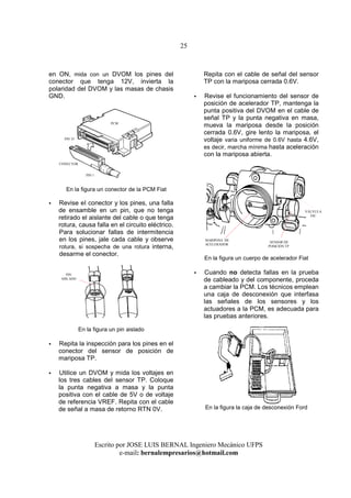 25
Escrito por JOSE LUIS BERNAL Ingeniero Mecánico UFPS
e-mail: bernalempresarios@hotmail.com
en ON, mida con un DVOM los pines del
conector que tenga 12V, invierta la
polaridad del DVOM y las masas de chasis
GND.
En la figura un conector de la PCM Fiat
Revise eI conector y los pines, una falla
de ensamble en un pin, que no tenga
retirado el aislante del cable o que tenga
rotura, causa falla en el circuito eléctrico.
Para solucionar fallas de intermitencia
en los pines, jale cada cable y observe
rotura, si sospecha de una rotura interna,
desarme el conector.
En la figura un pin aislado
Repita la inspección para los pines en el
conector del sensor de posición de
mariposa TP.
Utilice un DVOM y mida los voltajes en
los tres cables deI sensor TP. Coloque
la punta negativa a masa y la punta
positiva con el cable de 5V o de voltaje
de referencia VREF. Repita con el cable
de señal a masa de retorno RTN 0V.
Repita con el cable de señal del sensor
TP con la mariposa cerrada 0.6V.
Revise el funcionamiento del sensor de
posición de acelerador TP, mantenga la
punta positiva del DVOM en el cable de
señal TP y la punta negativa en masa,
mueva la mariposa desde la posición
cerrada 0.6V, gire lento la mariposa, el
voltaje varia uniforme de 0.6V hasta 4.6V,
es decir, marcha mínima hasta aceleración
con la mariposa abierta.
En la figura un cuerpo de acelerador Fiat
Cuando no detecta fallas en la prueba
de cableado y del componente, proceda
a cambiar la PCM. Los técnicos emplean
una caja de desconexión que interfasa
las señales de los sensores y los
actuadores a la PCM, es adecuada para
las pruebas anteriores.
En la figura la caja de desconexión Ford
PIN
AISLADO
SENSOR DE
POSICIÓN TP
MARIPOSA DE
ACELERADOR
VÁLVULA
IAC
PIN 1
PIN 35
PCM
CONECTOR
 