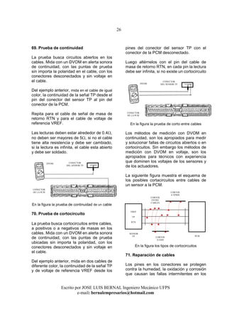 26
Escrito por JOSE LUIS BERNAL Ingeniero Mecánico UFPS
e-mail: bernalempresarios@hotmail.com
69. Prueba de continuidad
La prueba busca circuitos abiertos en los
cables. Mida con un DVOM en alerta sonora
de continuidad, con las puntas de prueba
sin importa la polaridad en el cable, con los
conectores desconectados y sin voltaje en
el cable.
Del ejemplo anterior, mida en el cable de igual
color, la continuidad de la señal TP desde el
pin del conector del sensor TP al pin del
conector de la PCM.
Repita para el cable de señal de masa de
retorno RTN y para el cable de voltaje de
referencia VREF.
Las lecturas deben estar alrededor de 0.4Ω,
no deben ser mayores de 5Ω, si no el cable
tiene alta resistencia y debe ser cambiado,
si la lectura es infinita, el cable esta abierto
y debe ser soldado.
En la figura la prueba de continuidad de un cable
70. Prueba de cortocircuito
La prueba busca cortocircuitos entre cables,
a positivos o a negativos de masas en los
cables. Mida con un DVOM en alerta sonora
de continuidad, con las puntas de prueba
ubicadas sin importa la polaridad, con los
conectores desconectados y sin voltaje en
el cable.
Del ejemplo anterior, mida en dos cables de
diferente color, la continuidad de la señal TP
y de voltaje de referencia VREF desde los
pines del conector del sensor TP con el
conector de la PCM desconectado.
Luego altérnelos con el pin del cable de
masa de retorno RTN, en cada pin la lectura
debe ser infinita, si no existe un cortocircuito
En la figura la prueba de corto entre cables
Los métodos de medición con DVOM en
continuidad, son los apropiados para medir
y solucionar fallas de circuitos abiertos o en
cortocircuitos. Sin embargo los métodos de
medición con DVOM en voltaje, son los
apropiados para técnicos con experiencia
que dominen los voltajes de los sensores y
de los actuadores.
La siguiente figura muestra el esquema de
los posibles cortacircuitos entre cables de
un sensor a la PCM.
En la figura los tipos de cortocircuitos
71. Reparación de cables
Los pines en los conectores se protegen
contra la humedad, la oxidación y corrosión
que causan las fallas intermitentes en los
VREF
TP
RTN
PCM
SENSOR
TP
CORTOS
A VPWR
CORTOS
A GND
CORTOS
ENTRE
CABLES
CONECTOR
DEL SENSOR TP
CONECTOR
DE LA PCM
CONECTOR
DEL SENSOR TP
CONECTOR
DE LA PCM
DVOM
DVOM
 