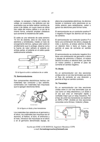 27
Escrito por JOSE LUIS BERNAL Ingeniero Mecánico UFPS
e-mail: bernalempresarios@hotmail.com
voltajes, no escapan a fallas por caídas de
voltaje, en ocasiones, los defectos son tan
avanzados que se debe realizar cambios de
pines o de cables, en cuyos casos se utiliza
otro cable del mismo calibre o un pin de la
misma forma, evitando emplear soldadura
que aumente la resistencia del cable.
El cable se une retirando de cada extremo
15 mm de aislante, abra en dos lazos los
alambres y entrelácelos, instale un tubo de
encogimiento térmico, aplique calor sobre el
arrollamiento que lo protege, observe como
la fuente de calor adhiere el aislante en
ambas partes, el aislante en el cable queda
estéticamente soldado.
En la figura la unión o soldadura de un cable
72. Semiconductores
Son componentes electrónicos hechos con
materiales tipo conductor y tipo aislante,
combinados con materiales tipo impurezas
que le agregan electrones libres.
En la figura un diodo y tres transistores
Los materiales tipo aislante es el germanio y
el silicio, los materiales tipo impureza son el
aluminio, el fósforo, el boro, el antimonio y
el indio. Introducir las impurezas en el silicio
o en el germanio denominado dopaje, se
altera las propiedades eléctricas, los átomos
tienden a mantener ocho electrones en su
órbita exterior para estabilizarse, ceden o
ganan los electrones para formar iones.
El semiconductor es un conductor positivo P
o negativo N según los átomos con los que
se combina.
El semiconductor es conductor positivo P si
tiene una combinación de silicio y dopaje de
indio o aluminio, al enlace atómico le falta
un electrón libre o tiene un hueco, que
permite el paso de corriente en sentido
positivo.
El semiconductor es conductor negativo N si
tiene una combinación de germanio o silicio
y dopaje de antimonio o fósforo, al enlace
atómico le sobra un electrón libre, que llena
un hueco positivo y permite el paso de
corriente en sentido negativo.
73. Diodo
Es un semiconductor con dos secciones
unidas entre sí con dos terminales que evita
el flujo de corriente en una dirección y
permite el flujo en sentido contrario.
74. Transistor
Es un semiconductor con tres secciones
unidas entre sí con tres terminales que se
usa como un relay electrónico y un diodo a
al vez que crea un interruptor rápido y
confiable mejor que un relay mecánico. Por
el tipo de unión los transistores se clasifican
en NPN o PNP, dividido en tres secciones
conocidas como Emisor, Colector y Base.
BASE
COLECTOR
EMISOR
TRANSISTORES
DIODO
GND
VPWR
INYECTOR
PCM
UNION
TERMOPLASTICA
CABLE SOLDADO
ESTETICAMENTE
15 mm
 