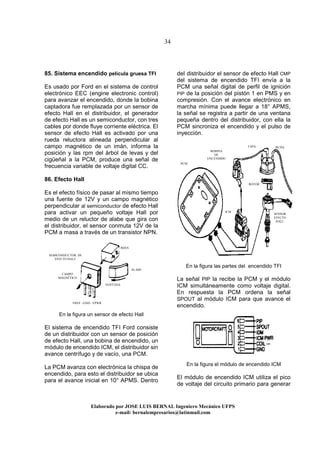 34
Elaborado por JOSE LUIS BER AL Ingeniero Mecánico UFPS
e-mail: bernalempresarios@latinmail.com
85. Sistema encendido película gruesa TFI
Es usado por Ford en el sistema de control
electrónico EEC (engine electronic control)
para avanzar el encendido, donde la bobina
captadora fue remplazada por un sensor de
efecto Hall en el distribuidor, el generador
de efecto Hall es un semiconductor, con tres
cables por donde fluye corriente eléctrica. El
sensor de efecto Hall es activado por una
rueda reluctora alineada perpendicular al
campo magnético de un imán, informa la
posición y las rpm del árbol de levas y del
cigüeñal a la PCM, produce una señal de
frecuencia variable de voltaje digital CC.
86. Efecto Hall
Es el efecto físico de pasar al mismo tiempo
una fuente de 12V y un campo magnético
perpendicular al semiconductor de efecto Hall
para activar un pequeño voltaje Hall por
medio de un reluctor de alabe que gira con
el distribuidor, el sensor conmuta 12V de la
PCM a masa a través de un transistor NPN.
En la figura un sensor de efecto Hall
El sistema de encendido TFI Ford consiste
de un distribuidor con un sensor de posición
de efecto Hall, una bobina de encendido, un
módulo de encendido ICM, el distribuidor sin
avance centrífugo y de vacío, una PCM.
La PCM avanza con electrónica la chispa de
encendido, para esto el distribuidor se ubica
para el avance inicial en 10° APMS. Dentro
deI distribuidor el sensor de efecto Hall CMP
del sistema de encendido TFI envía a la
PCM una señal digital de perfil de ignición
PIP de la posición del pistón 1 en PMS y en
compresión. Con el avance electrónico en
marcha mínima puede llegar a 18° APMS,
la señal se registra a partir de una ventana
pequeña dentro del distribuidor, con ella la
PCM sincroniza el encendido y el pulso de
inyección.
En la figura las partes del encendido TFI
La señal PIP la recibe la PCM y el módulo
ICM simultáneamente como voltaje digital.
En respuesta la PCM ordena la señal
SPOUT al módulo ICM para que avance el
encendido.
En la figura el módulo de encendido ICM
El módulo de encendido ICM utiliza el pico
de voltaje del circuito primario para generar
IMÁN
ALABE
CAMPO
MAGNÉTICO
SEMICONDUCTOR DE
EFECTO HALL
VREF - GND - VPWR
VENTANA
BOBINA
DE
ENCENDIDO
ROTOR
TAPA BUJIA
PCM
ICM
SENSOR
EFECTO
HALL
 